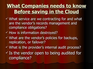 What Companies needs to know Before saving in the Cloud What service are we contracting for and what are the vendor’s records management and compliance obligations? How is information destroyed? What are the vendor’s policies for backups, replication, or failover? What is the provider’s internal audit process? Is the vendor open to being audited for compliance?  