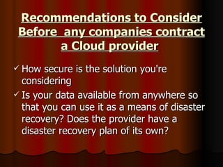 Recommendations to Consider Before  any companies contract a Cloud provider   How secure is the solution you're considering  Is your data available from anywhere so that you can use it as a means of disaster recovery? Does the provider have a disaster recovery plan of its own?  