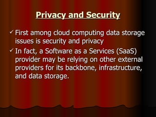 Privacy and Security First among cloud computing data storage issues is security and privacy  In fact, a Software as a Services (SaaS) provider may be relying on other external providers for its backbone, infrastructure, and data storage.  