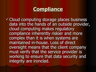 Compliance Cloud computing storage places business data into the hands of an outside provider, cloud computing makes regulatory compliance inherently riskier and more complex than it is when systems are maintained in-house. Loss of direct oversight means that the client company must verify that the service provider is working to ensure that data security and integrity are ironclad. 