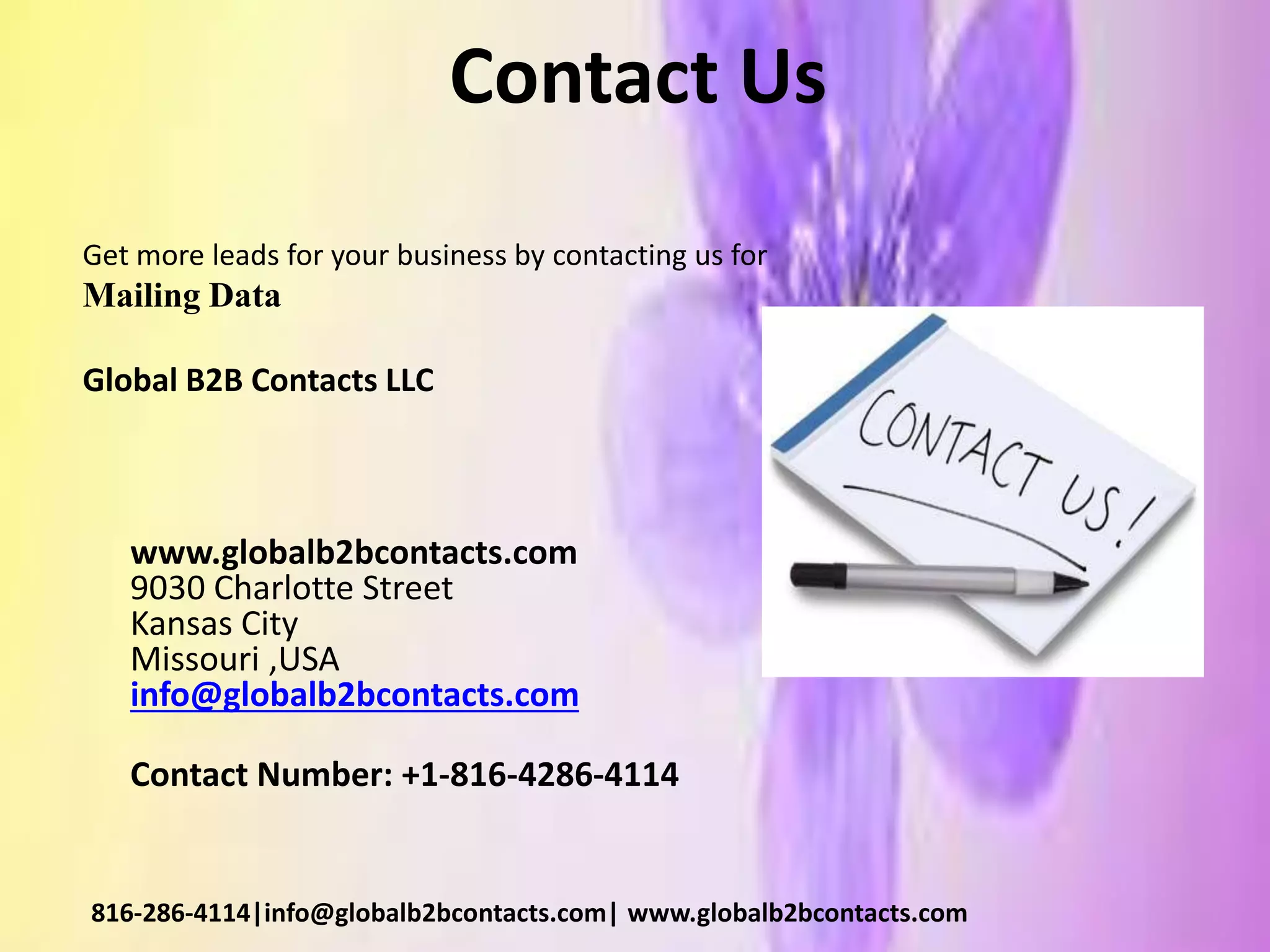 Contact Us
Get more leads for your business by contacting us for
Mailing Data
Global B2B Contacts LLC
www.globalb2bcontacts.com
9030 Charlotte Street
Kansas City
Missouri ,USA
info@globalb2bcontacts.com
Contact Number: +1-816-4286-4114
816-286-4114|info@globalb2bcontacts.com| www.globalb2bcontacts.com
 