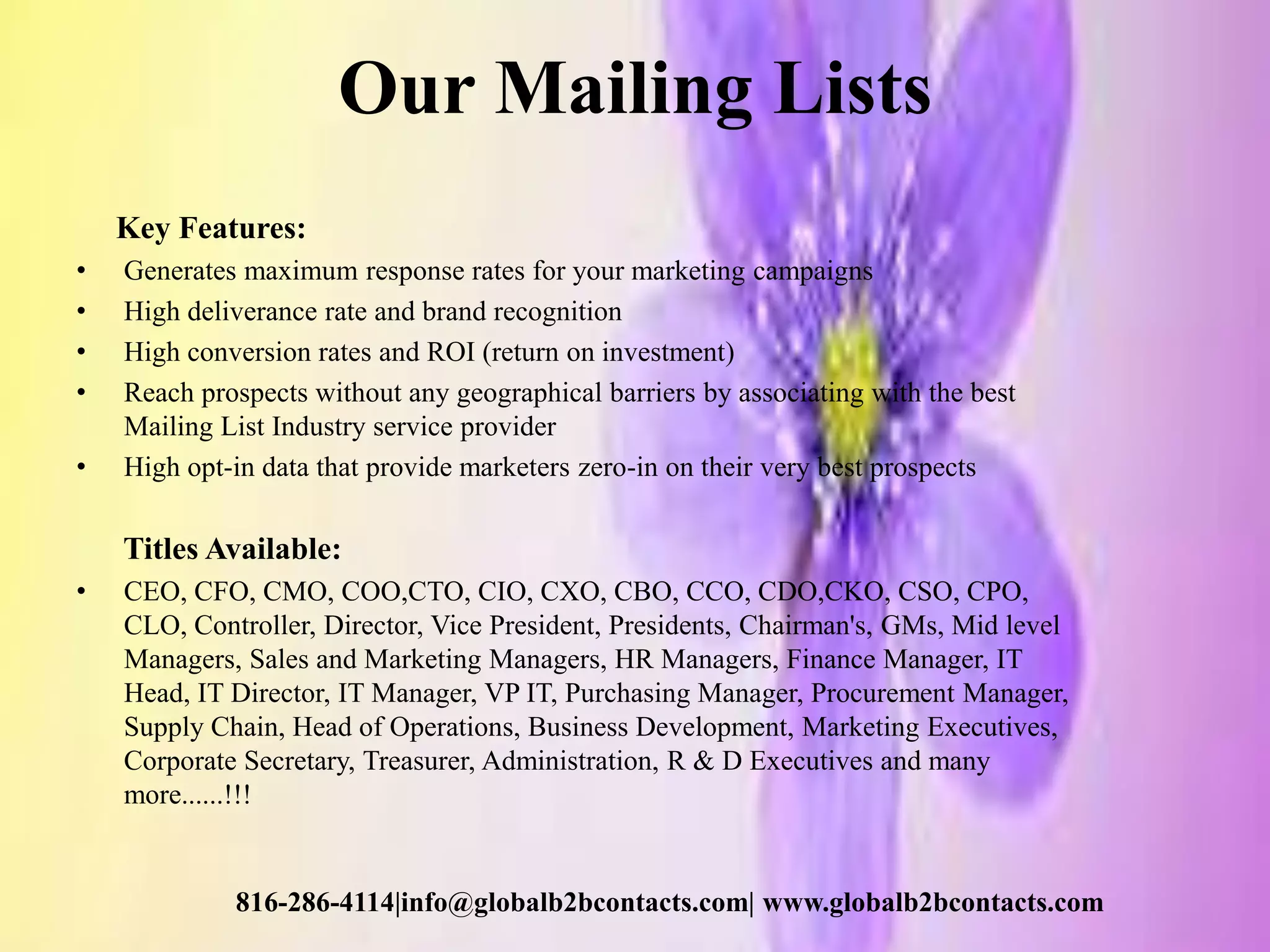 Our Mailing Lists
Key Features:
• Generates maximum response rates for your marketing campaigns
• High deliverance rate and brand recognition
• High conversion rates and ROI (return on investment)
• Reach prospects without any geographical barriers by associating with the best
Mailing List Industry service provider
• High opt-in data that provide marketers zero-in on their very best prospects
Titles Available:
• CEO, CFO, CMO, COO,CTO, CIO, CXO, CBO, CCO, CDO,CKO, CSO, CPO,
CLO, Controller, Director, Vice President, Presidents, Chairman's, GMs, Mid level
Managers, Sales and Marketing Managers, HR Managers, Finance Manager, IT
Head, IT Director, IT Manager, VP IT, Purchasing Manager, Procurement Manager,
Supply Chain, Head of Operations, Business Development, Marketing Executives,
Corporate Secretary, Treasurer, Administration, R & D Executives and many
more......!!!
816-286-4114|info@globalb2bcontacts.com| www.globalb2bcontacts.com
 