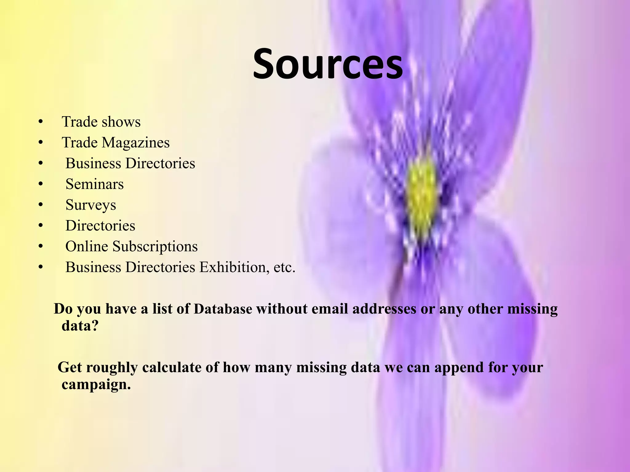 Sources
• Trade shows
• Trade Magazines
• Business Directories
• Seminars
• Surveys
• Directories
• Online Subscriptions
• Business Directories Exhibition, etc.
Do you have a list of Database without email addresses or any other missing
data?
Get roughly calculate of how many missing data we can append for your
campaign.
 