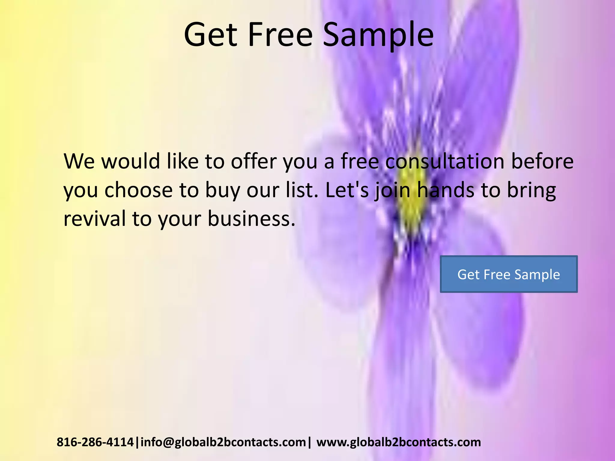 Get Free Sample
We would like to offer you a free consultation before
you choose to buy our list. Let's join hands to bring
revival to your business.
816-286-4114|info@globalb2bcontacts.com| www.globalb2bcontacts.com
Get Free Sample
 