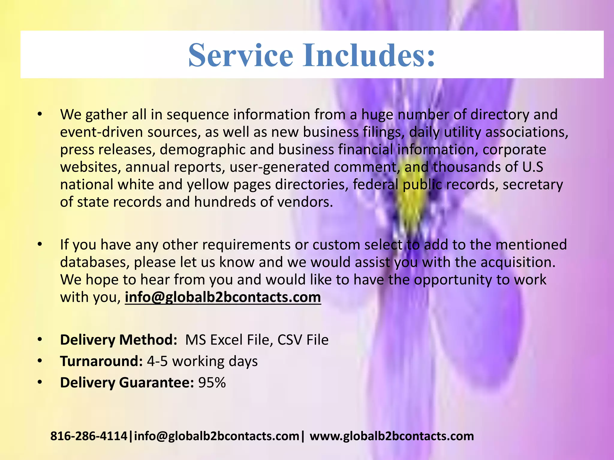 Service Includes:
• We gather all in sequence information from a huge number of directory and
event-driven sources, as well as new business filings, daily utility associations,
press releases, demographic and business financial information, corporate
websites, annual reports, user-generated comment, and thousands of U.S
national white and yellow pages directories, federal public records, secretary
of state records and hundreds of vendors.
• If you have any other requirements or custom select to add to the mentioned
databases, please let us know and we would assist you with the acquisition.
We hope to hear from you and would like to have the opportunity to work
with you, info@globalb2bcontacts.com
• Delivery Method: MS Excel File, CSV File
• Turnaround: 4-5 working days
• Delivery Guarantee: 95%
816-286-4114|info@globalb2bcontacts.com| www.globalb2bcontacts.com
 