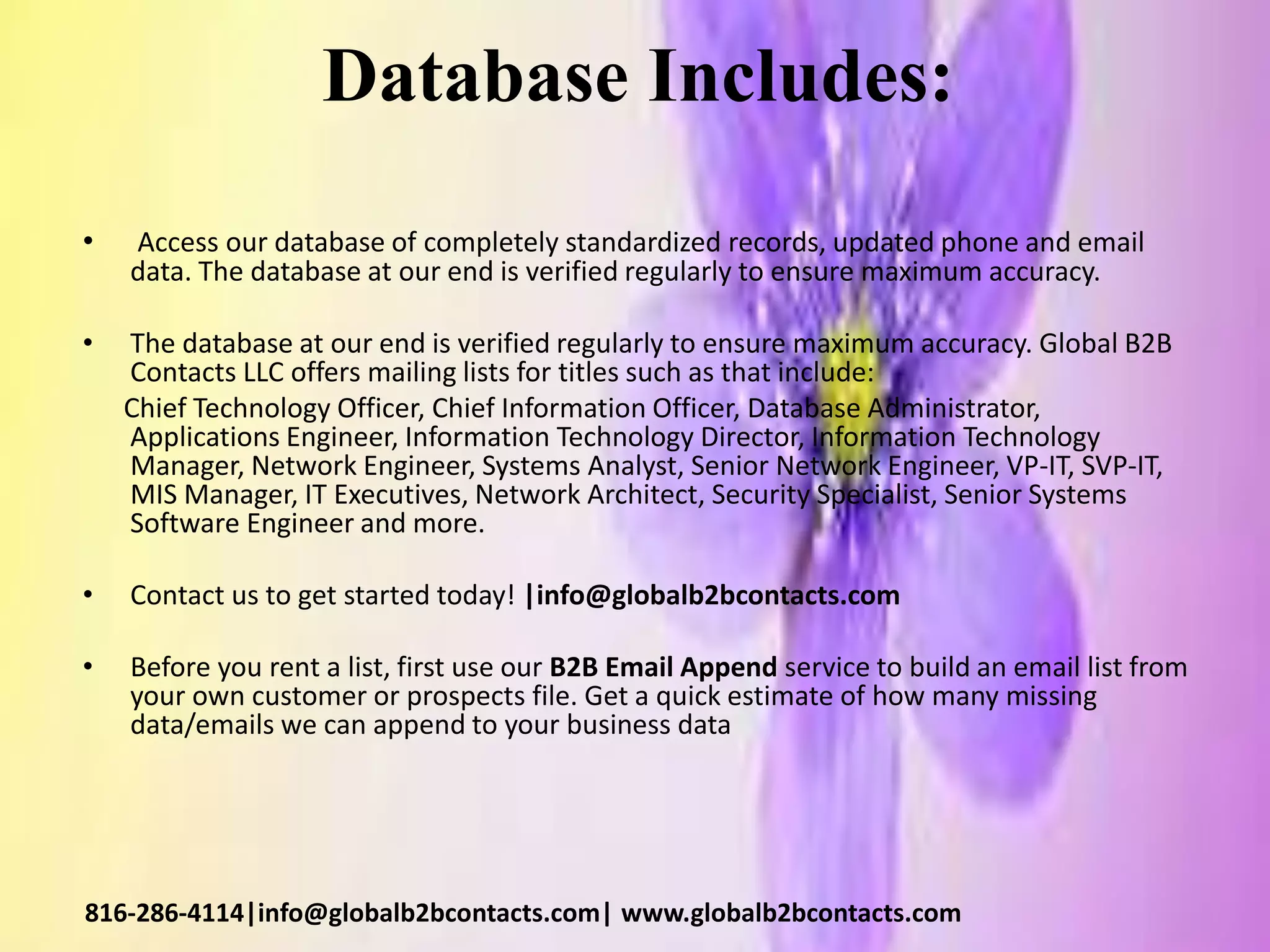 Database Includes:
• Access our database of completely standardized records, updated phone and email
data. The database at our end is verified regularly to ensure maximum accuracy.
• The database at our end is verified regularly to ensure maximum accuracy. Global B2B
Contacts LLC offers mailing lists for titles such as that include:
Chief Technology Officer, Chief Information Officer, Database Administrator,
Applications Engineer, Information Technology Director, Information Technology
Manager, Network Engineer, Systems Analyst, Senior Network Engineer, VP-IT, SVP-IT,
MIS Manager, IT Executives, Network Architect, Security Specialist, Senior Systems
Software Engineer and more.
• Contact us to get started today! |info@globalb2bcontacts.com
• Before you rent a list, first use our B2B Email Append service to build an email list from
your own customer or prospects file. Get a quick estimate of how many missing
data/emails we can append to your business data
816-286-4114|info@globalb2bcontacts.com| www.globalb2bcontacts.com
 