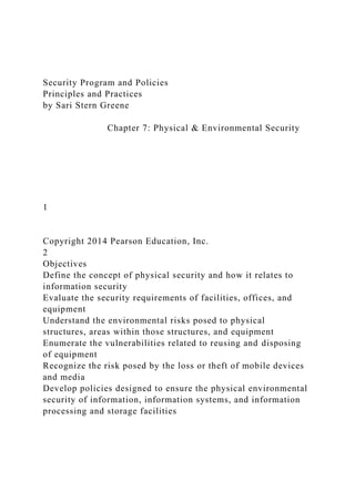 Security Program and Policies
Principles and Practices
by Sari Stern Greene
Chapter 7: Physical & Environmental Security
1
Copyright 2014 Pearson Education, Inc.
2
Objectives
Define the concept of physical security and how it relates to
information security
Evaluate the security requirements of facilities, offices, and
equipment
Understand the environmental risks posed to physical
structures, areas within those structures, and equipment
Enumerate the vulnerabilities related to reusing and disposing
of equipment
Recognize the risk posed by the loss or theft of mobile devices
and media
Develop policies designed to ensure the physical environmental
security of information, information systems, and information
processing and storage facilities
 