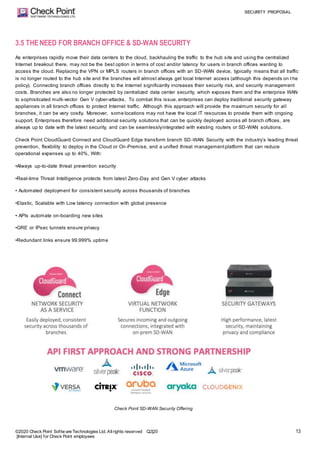 SECURITY PROPOSAL
©2020 Check Point Softw are Technologies Ltd. Allrights reserved Q2|20
[Internal Use] for Check Point employees
13
3.5 THENEED FOR BRANCH OFFICE & SD-WAN SECURITY
As enterprises rapidly move their data centers to the cloud, backhauling the traffic to the hub site and using the centralized
Internet breakout there, may not be the best option in terms of cost and/or latency for users in branch offices wanting to
access the cloud. Replacing the VPN or MPLS routers in branch offices with an SD-WAN device, typically means that all traffic
is no longer routed to the hub site and the branches will almost always get local Internet access (although this depends on t he
policy). Connecting branch offices directly to the Internet significantly increases their security risk, and security management
costs. Branches are also no longer protected by centralized data center security, which exposes them and the enterprise WAN
to sophisticated multi-vector Gen V cyber-attacks. To combat this issue, enterprises can deploy traditional security gateway
appliances in all branch offices to protect Internet traffic. Although this approach will provide the maximum security for all
branches, it can be very costly. Moreover, some locations may not have the local IT resources to provide them with ongoing
support. Enterprises therefore need additional security solutions that can be quickly deployed across all branch offices, are
always up to date with the latest security, and can be seamlesslyintegrated with existing routers or SD-WAN solutions.
Check Point CloudGuard Connect and CloudGuard Edge transform branch SD-WAN Security with the industry’s leading threat
prevention, flexibility to deploy in the Cloud or On-Premise, and a unified threat managementplatform that can reduce
operational expenses up to 40%, With:
•Always up-to-date threat prevention security
•Real-time Threat Intelligence protects from latest Zero-Day and Gen V cyber attacks
• Automated deployment for consistent security across thousands of branches
•Elastic, Scalable with Low latency connection with global presence
• APIs automate on-boarding new sites
•GRE or IPsec tunnels ensure privacy
•Redundant links ensure 99.999% uptime
Check Point SD-WAN Security Offering
 