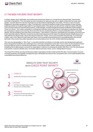 SECURITY PROPOSAL
©2020 Check Point Softw are Technologies Ltd. Allrights reserved Q2|20
[Internal Use] for Check Point employees
15
3.7 THENEED FOR ZERO TRUST SECURITY
In today’s digital, cloud,distributed,and mobile work environment,there is no “inside the security perimeter,” because the
perimeter is everywhere. This new reality has dire implications for cybersecurity,with an attack surface that has never been
greater, and with cybercriminals who have become acutelyadeptat exploiting this new reality. The key to overcoming the
challenge of“perimeter everywhere” is Zero TrustSecurity, a security model thatis driven by the precepts of never trusting
anything outside nor inside the organization’s securityperimeters.In this guide,we will cover the seven principles ofthe Zero
Trust securitymodel and share the bestpractices,methodologies,and technologies thatenable its effective implementation.
There is no doubt – the modern workplace is undergoing a revolution thatbrings profound implications to cybersecurity. Namely,
the workspace is dynamic and roaming,the move to the cloud is accelerating,there is a broad proliferation ofIoT-connected
devices,and the workforce has never been more diverse – with partners,customers,and freelancers connecting more and more
to the corporate network. What this means for securityis that long gone are the days of contained network infrastructure and a
well-defined securityperimeter,where all enterprise data rests,moves,and is consumed within the perimeter.To complicate
matters,even more,cybercriminals have never been more successful atpenetrating and moving laterallywithin the security
perimeter.Once inside,they collect valuable and sensitive data and can do so for months before being detected.
The new security paradigm is “Zero Trust,” a securitymodel that constitutes a more data-centric and identity aware approach
that is designed to handle the new challenges ofour “perimeter-everywhere” world.Zero Trustis driven by the precepts ofnever
trusting anything inside nor outside the organization’s securityperimeters.Rather,before access is granted,anything and
everything that is attempting to connectto an organization’s systems mustalways be verified.With Zero Trust, the security team
puts policies in place to validate every connection attemptand every device, and to intelligentlylimitaccess.
The Check Point Infinity security architecture enables organizations to fully implementall ofthe Zero Trustprinciples.Focused
on threat prevention and centrally managed through a centralized securityconsole,itempowers Zero Trustimplementations with
unparalleled securityand efficiency.
 