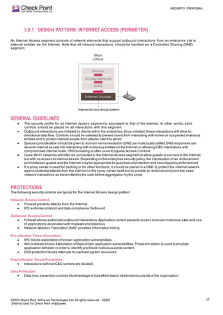 SECURITY PROPOSAL
©2020 Check Point Softw are Technologies Ltd. Allrights reserved Q2|20
[Internal Use] for Check Point employees
17
3.8.1 DESIGN PATTERN: INTERNET ACCESS (PERIMETER)
An Internet Access segment consists of network elements that support outbound interactions from an enterprise site to
external entities via the Internet. Note that all inbound interactions should be handled via a Controlled Sharing (DMZ)
segment.
Internet Access design pattern
GENERAL GUIDELINES
 The security profile for an Internet Access segmentis equivalent to that of the Internet. In other words, strict
controls should be placed on all interactions with this segment
 Outbound interactions are initiated by clients within the enterprise.Once initiated,these interactions will allow bi-
directional data flow. Controls should be selected to prevent users from interacting with known or suspected malicious
entities and to protect internal assets from attacks over this vector
 Special consideration should be given to domain name resolution (DNS) as maliciouslycrafted DNS responses can
deceive internal assets into interacting with malicious entities on the Internet or allowing C&C interactions with
compromised internal hosts.DNS tunneling is often used to bypass Access Controls
 GuestWi-Fi networks will often be connected to the Internet Access segmentto allow guests to connectto the Internet,
but with no access to internal assets.Depending on the enterprise securitypolicy, the introduction of an enforcement
pointbetween guests and the Internet may be appropriate for guestassetprotection and securitypolicy enforcement
 If a proxy server is used for caching or for other functions,it should be placed in a DMZ to protect the internal network
againstpotential attacks from the Internet on the proxy server itselfand to provide an enforcementpointthat sees
network interactions as transmitted by the user before aggregation by the proxy
PROTECTIONS
The following securitycontrols are typical for the Internet Access design pattern:
Inbound Access Control
 Firewall prevents attacks from the Internet
 IPS enforces protocol and data compliance Outbound
Outbound Access Control
 Firewall allows authorized outbound interactions.Application control prevents access to known malicious sites and use
of applications associated with malware and data loss
 Network Address Translation (NAT) provides information hiding
Pre-infection Threat Prevention
 IPS blocks exploitation ofknown application vulnerabilities
 Anti-malware blocks exploitation ofdata-driven application vulnerabilities.Threatemulation is used to emulate
application behavior in order to identify and block malicious active content
 DoS protection blocks attempts to overload system resources
Post-infection Threat Prevention
 Interactions with bot C&C servers are blocked
Data Protection
 Data loss prevention controls block leakage ofclassified data to destinations outside ofthe organization
 