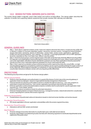 SECURITY PROPOSAL
©2020 Check Point Softw are Technologies Ltd. Allrights reserved Q2|20
[Internal Use] for Check Point employees
18
3.8.2 DESIGN PATTERN: SERVERS (DATA CENTER)
The servers design pattern is typically used in data centers and medium -to-large offices. This design pattern describes the
collection of servers and supporting network equipment that provide services both internally and externally.
Data Center design pattern
GENERAL GUIDELINES
 Step 1: Each atomic segment contains server hosts and network elements that share a simple security profile that
is defined in relation to business objectives (system ownership, business owners, managementresponsibilities),
assets (information ownership, volume of information, service level), access (users, applications, operational
profile) and assurances (physical, host, network). For example, a messaging application and an ERP application
would be separated as they most likely have different security profiles
 Step 2: Hierarchical grouping is used to segmentareas ofthe data center that have distinctly differentsecurity profiles.
For example,some applications maybe authorized for access by a restricted setof users,others maybe used by any
user in the organization,still others may be intended for customer use only.Place applications thatare purposed for
specific business units in dedicated segments separated from those used enterprise-wide
 Step 3: Each segmentis protected using an enforcementpointatthe segmentboundary.By using VLANs, a single
security gateway appliance connected to a switch trunk interface can be used to provide protection for large numbe rs of
server segments.Where segmentseparation is impractical,on-hostsecuritycontrols can be configured to prevent
unauthorized interactions between servers with securitypolicyprofile differentials
PROTECTIONS
The following securitycontrols are typical for the Servers design pattern:
Inbound Access Control
 Performs clientidentification and authentication in supportofthe Access Control rules at the security gateway or
application-level securitylayers, based on organizational identitymanagement infrastructure
 Enforces firewall securitypolicy authorizations based on whether the external client(e.g., user,host, program) is
authorized to access the server (e.g., host,service, application) according to clientand server identities
 Enforces application control policyauthorizations based on whether clientis authorized for specific application -level
requests (e.g.,insert,delete,upload)
 Enforces IPS protocol compliance checks for authorized interactions
 Enforces Firewall protection of shared infrastructure (e.g.,managementservers,network elements) from unauthorized
access originating from outside ofthe servers segments
Outbound Access Control
 Firewall allows onlyauthorized outbound interactions based on clientand server identities and service request
Pre-infection Threat Prevention
 IPS blocks exploitation ofknown application vulnerabilities within the servers segmentboundary
Post-infection Threat Prevention
 Interactions with bot C&C servers are blocked
Data Protection
 Prevents leakage ofsensitive information to unauthorized users,both external and internal
 Supports segmentation byestablishing trusted channels with interacting segments for distributed departmental server
segments or the public cloud
 