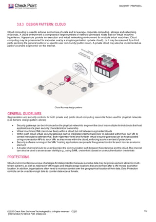 SECURITY PROPOSAL
©2020 Check Point Softw are Technologies Ltd. Allrights reserved Q2|20
[Internal Use] for Check Point employees
19
3.8.3 DESIGN PATTERN: CLOUD
Cloud computing is used to achieve economies of scale and to leverage corporate computing, storage and networking
resources. A cloud environment is composed of large numbers of network-connected hosts that run virtual machine
hypervisors. Hypervisors provide an execution and virtual networking environment for multiple virtual machines. Cloud
computing may be provisioned for exclusive use by a single organization (private cloud), or it may be operated by a third
party servicing the general public or a specific user community (public cloud). A private cloud may also be implemented as
part of a servers segmentor on the Internet.
Cloud Access design pattern
GENERAL GUIDELINES
Segmentation and security controls for both private and public cloud computing resemble those used for physical networks
(see Servers design pattern above):
 Security gateways can be introduced on the physical network to segmentthe cloud into multiple distinctclouds thathost
applications ofa given security characteristic or ownership
 Virtual machines (VMs) can move freely within a cloud,but not between segmented clouds
 Within each cloud,virtual securitygateways can be integrated into the hypervisor or executed within their own VM to
control interactions between VMs. Both hypervisor-level and VM-level virtual securitygateways can be kept updated
using orchestration APIs to track VMs as they move within the cloud, enforcing a consistentsetof protections
 Security software running on the VMs’ hosting applications can provide fine-grained control for each hostas an atomic
element
 A trusted channel should be used to protect the communication path between the enterprise and the cloud.The channel
can also be used to assess user identity(e.g., using SAML credentials) based on user authentication credentials
PROTECTIONS
Cloud environments pose unique challenges for data protection because sensitive data may be processed and stored on multi-
tenant systems,as well as retained in VM images and virtual storage locations thatare dormantafter a VM moves to another
location.In addition,organizations often need to maintain control over the geographical location oftheir data. Data Protection
controls can be used to encrypt data to counter data access threats.
 