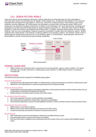 SECURITY PROPOSAL
©2020 Check Point Softw are Technologies Ltd. Allrights reserved Q2|20
[Internal Use] for Check Point employees
20
3.8.4 DESIGN PATTERN: MOBILE
Users may need to access enterprise information systems while they are physically away from the organization’s
premises.Such access may be performed via laptops, mobile devices (e.g., smartphones and tablets) or from personal
computers that are beyond the organization’s control (e.g. home PCs or Internet kiosks). These devices pose unique
enterprise security challenges. All mobile devices are vulnerable to physical theft and physical access. While some
enterprises may distribute managed smartphones or tablets to their employees, the more popular trend nowadays is for
employees to use their personal mobile devices to access enterprise resources (i.e., Bring Your Own Device or BYOD
programs). Under this scenario, the enterprise has limited control. In addition, because mobile devices connect to public
networks, they are more susceptible to malware compared to workstations located within the enterprise network. Another
challenge with mobile devices is the diversity of existing platforms and operating systems. This diversity makes it hard to
develop generic enforcement points that can run all protection types on mobile devices, especially given that some of
these platforms provide limited processing and storage capabilities.
Mobile design pattern
GENERAL GUIDELINES
 Mobile devices are considered atomic segments and must be protected using on-device software. The device
connects over a trusted channel to a mobile access server hosted on a DMZ segment within an enterprise-
managed site
PROTECTIONS
The following securitycontrols are typical for the Mobile design pattern:
Inbound Access Control
 Firewall restricts authorized network traffic on mobile devices to outbound interactions tunneled to mobile access server
 Multi-factor user authentication is used prior to granting access to enterprise assets
Outbound Access Control
 Firewall allows authorized outbound interactions.Application control prevents access to known malicious sites and use
of applications associated with malware and data loss
 Network Address Translation (NAT) provides information hiding
Pre-infection Threat Prevention
 IPS blocks exploitation ofknown mobile application vulnerabilities
 Anti-malware blocks exploitation ofdata-driven application vulnerabilities.
 Cloud-based sandboxing is used to emulate application behavior in order to identify and block malicious active content
Post-infection Threat Prevention
 Mobile device is scanned for malware
 Mobile access server detects attempted connections to bot C&C servers
 Containmentpolicies are enforced ifindicators ofcompromise are found
Data Protection
 VPN establishes trusted channels between mobile device and Mobile Access server
 Enterprise data stored or cached on the device is encrypted
 Remnantinformation is deleted on the mobile device upon termination ofthe user’s session with the Mobile Access
server
 