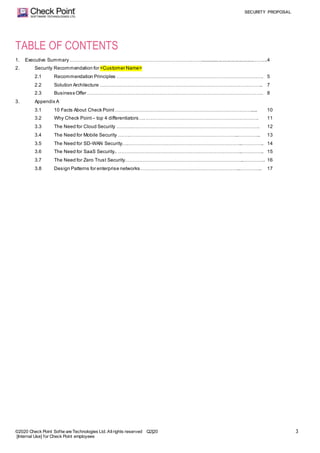SECURITY PROPOSAL
©2020 Check Point Softw are Technologies Ltd. Allrights reserved Q2|20
[Internal Use] for Check Point employees
3
TABLE OF CONTENTS
1. Executive Summary………………………………………………………………….……........................................……...4
2. Security Recommendation for <Customer Name>
2.1 Recommendation Principles ………………………………………………………………………………. 5
2.2 Solution Architecture ……………………………………………………………………………………….. 7
2.3 Business Offer ………………………………………………………………………………………………. 8
3. Appendix A
3.1 10 Facts About Check Point …………………………………………………………………………..... 10
3.2 Why Check Point– top 4 differentiators….……………………………………………………………. 11
3.3 The Need for Cloud Security ……….……………………………………………………………………. 12
3.4 The Need for Mobile Security …….…………………………………………………………..………….. 13
3.5 The Need for SD-WAN Security….……………………………………………………………..………….. 14
3.6 The Need for SaaS Security.. …………………………………………………………………..………….. 15
3.7 The Need for Zero Trust Security………………………………………………………………..………….. 16
3.8 Design Patterns for enterprise networks……………………………………………………..………….. 17
 