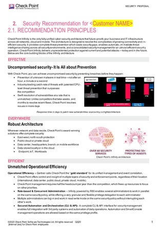 SECURITY PROPOSAL
©2020 Check Point Softw are Technologies Ltd. Allrights reserved Q2|20
[Internal Use] for Check Point employees
5
2. Security Recommendation for <Customer NAME>
2.1. RECOMMENDATION PRINCIPLES
Check Point Infinity is the only fully-unified cyber security architecture that future-proofs your business and IT infrastructure
across all networks,cloud and mobile.The architecture is designed to resolve the complexities ofgrowing connectivity and i n-
efficient security. It provides complete threatprevention which seals securitygaps,enables automatic,im mediate threat
intelligence sharing across all securityenvironments,and a consolidated securitymanagementfor an utmostefficientsecurity
operation.Check Point Infinity delivers unprecedented protection againstcurrentand potential attacks —today and in the future.
Below are the core building blocks ofthe Infinity architecture
Uncompromised security- It Is All about Prevention
With Check Point, you can achieve uncompromised security by preventing breaches before they happen:
 Prevention of unknown malware in real time—notafter an
hour, a minute or a second
 Industry-leading catch-rate of threats with patented CPU-
level threat prevention that surpasses
the competition
 Swift resolution ofvulnerabilities ata rate that is
unmatched.Unlike competitors thattake weeks,and
months to resolve recent flaws,Check Point resolves
issues in mere days
Response time in days to patch new vulnerabilities source:tiny.cc/rightarchitecture
Robust Architecture
Wherever network and data reside,Check Point’s award-winning
solutions offer complete security:
 East-west,north-south protection
 Public cloud or private cloud
 Data center, headquarters,branch,or mobile workforce
 Data stored locallyor in the cloud
 Endpoint,IoT, Workloads
Check Point’s Infinity architecture
Unmatched Operational Efficiency
Operational Efficiency – Gartner calls Check Point the “gold standard” for its unified managementand event correlation.
 Check Point offers control and insightof multiple layers ofsecurity and enforcementpoints,regardless oftheir location
(international,data center, public cloud,private cloud, mobile).
 Check Point managementrequires halfthe headcountper year than the competition,which frees up resources to focus
on other priorities.
 Role-based & Concurrent Administration – Infinity powered by R80 enables several administrators to work in parallel
on the same securitypolicy, while offering a very granular and flexible privilege delegation to each administrator
 Multiple administrators can log-in and work in read-write mode on the same securitypolicy withoutinterrupting each
other’s work.
 Secured Automation and Orchestration (CLI & API)- A complete CLI& API interface for securitymanagement
enables full integration with 3rd party systems and automation ofdaily operations.Automation and SmartConsole
managementoperations are allowed based on the same privilege profile.
EFFECTIVE
EVERYWHERE
EFFICIENT
 
