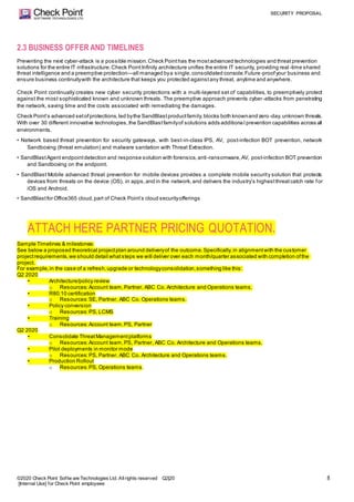 SECURITY PROPOSAL
©2020 Check Point Softw are Technologies Ltd. Allrights reserved Q2|20
[Internal Use] for Check Point employees
8
2.3 BUSINESS OFFER AND TIMELINES
Preventing the next cyber-attack is a possible mission.Check Pointhas the mostadvanced technologies and threatprevention
solutions for the entire IT infrastructure.Check PointInfinity architecture unifies the entire IT security, providing real -time shared
threat intelligence and a preemptive protection—all managed bya single,consolidated console.Future-proofyour business and
ensure business continuitywith the architecture that keeps you protected againstany threat, anytime and anywhere.
Check Point continually creates new cyber security protections with a multi-layered set of capabilities, to preemptively protect
against the most sophisticated known and unknown threats. The preemptive approach prevents cyber-attacks from penetrating
the network, saving time and the costs associated with remediating the damages.
Check Point’s advanced setofprotections,led bythe SandBlastproductfamily,blocks both knownand zero -day,unknown threats.
With over 30 different innovative technologies,the SandBlastfamilyof solutions adds additiona l prevention capabilities across all
environments.
• Network based threat prevention for security gateways, with best-in-class IPS, AV, post-infection BOT prevention, network
Sandboxing (threat emulation) and malware sanitation with Threat Extraction.
• SandBlastAgent endpointdetection and response solution with forensics,anti-ransomware,AV, post-infection BOT prevention
and Sandboxing on the endpoint.
• SandBlast Mobile advanced threat prevention for mobile devices provides a complete mobile security solution that protects
devices from threats on the device (OS), in apps,and in the network,and delivers the industry’s highestthreatcatch rate for
iOS and Android.
• SandBlastfor Office365 cloud,part of Check Point’s cloud securityofferings
ATTACH HERE PARTNER PRICING QUOTATION.
Sample Timelines & milestones:
See below a proposed theoretical projectplan around deliveryof the outcome.Specifically,in alignmentwith the customer
projectrequirements,we should detail whatsteps we will deliver over each month/quarter associated with completion ofthe
project.
For example,in the case of a refresh,upgrade or technologyconsolidation,something like this:
Q2 2020
• Architecture/policy review
o Resources:Account team,Partner, ABC Co. Architecture and Operations teams.
• R80.10 certification
o Resources:SE, Partner, ABC Co. Operations teams.
• Policy conversion
o Resources:PS, LCMS
• Training
o Resources:Account team,PS, Partner
Q2 2020
• Consolidate ThreatManagementplatforms
o Resources:Account team,PS, Partner, ABC Co. Architecture and Operations teams.
• Pilot deployments in monitor mode
o Resources:PS, Partner, ABC Co. Architecture and Operations teams.
• Production Rollout
o Resources:PS, Operations teams.
 