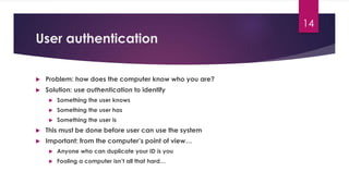 User authentication
 Problem: how does the computer know who you are?
 Solution: use authentication to identify
 Something the user knows
 Something the user has
 Something the user is
 This must be done before user can use the system
 Important: from the computer’s point of view…
 Anyone who can duplicate your ID is you
 Fooling a computer isn’t all that hard…
14
 