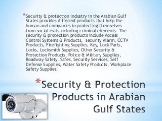 *
*Security & protection industry in the Arabian Gulf
States provides different products that help the
human and companies in protecting themselves
from social evils including criminal elements. The
security & protection products include Access
Control Systems & Products, security Alarm, CCTV
Products, Firefighting Supplies, Key, Lock Parts,
Locks, Locksmith Supplies, Other Security &
Protection Products, Police & Military Supplies,
Roadway Safety, Safes, Security Services, Self
Defense Supplies, Water Safety Products, Workplace
Safety Supplies.
 