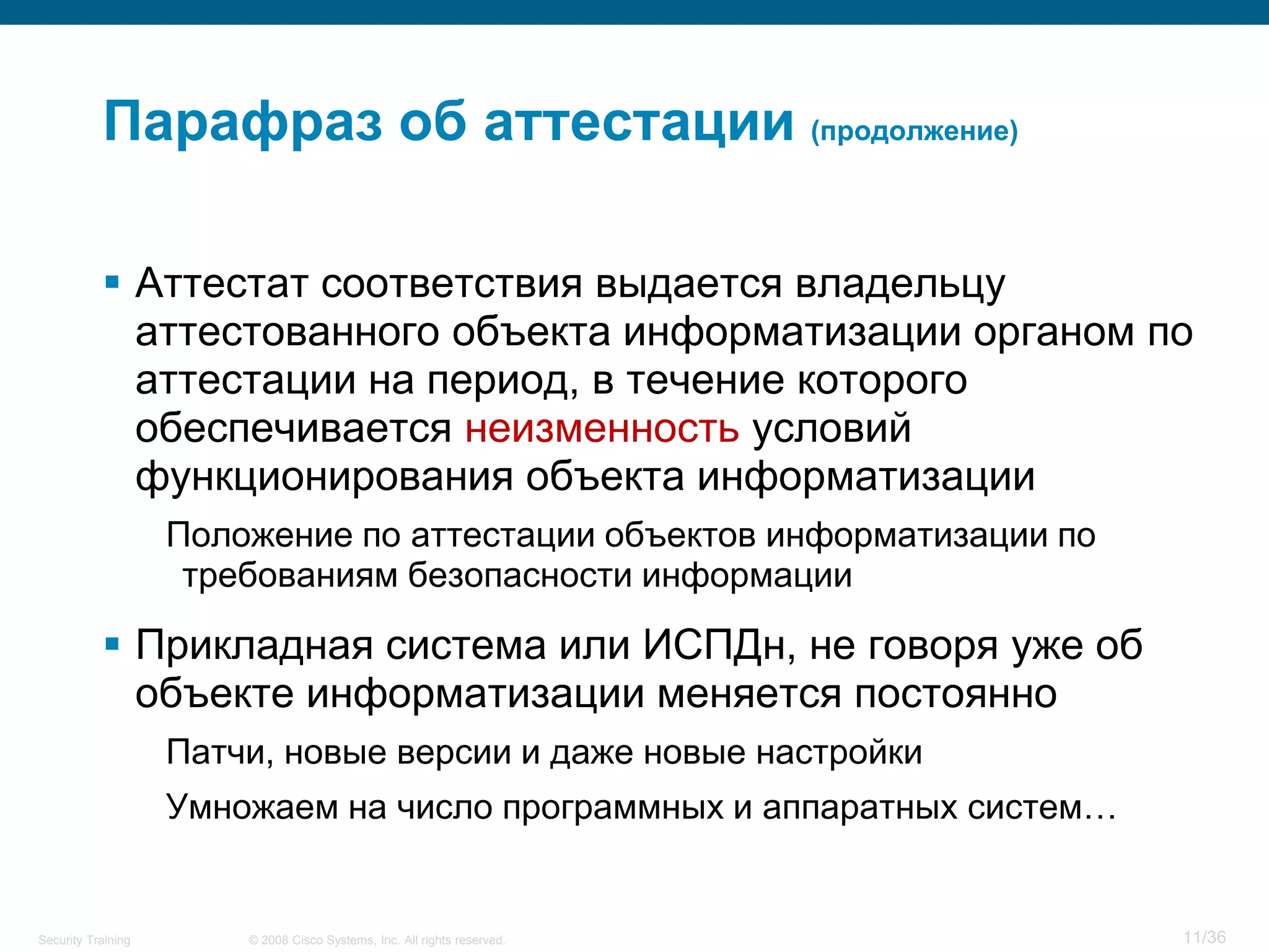 Парафраз об аттестации (продолжение)

            Аттестат соответствия выдается владельцу
             аттестованного объекта информатизации органом по
             аттестации на период, в течение которого
             обеспечивается неизменность условий
             функционирования объекта информатизации
                    Положение по аттестации объектов информатизации по
                     требованиям безопасности информации

            Прикладная система или ИСПДн, не говоря уже об
             объекте информатизации меняется постоянно
                    Патчи, новые версии и даже новые настройки
                    Умножаем на число программных и аппаратных систем…


Security Training       © 2008 Cisco Systems, Inc. All rights reserved.   11/36
 