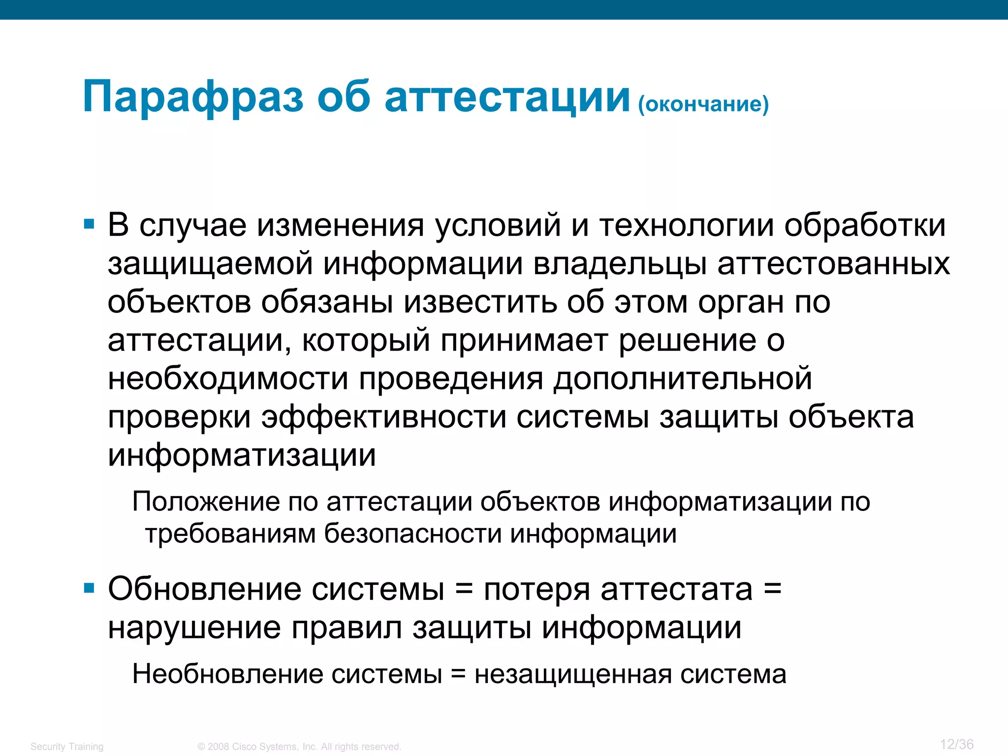 Парафраз об аттестации (окончание)

            В случае изменения условий и технологии обработки
             защищаемой информации владельцы аттестованных
             объектов обязаны известить об этом орган по
             аттестации, который принимает решение о
             необходимости проведения дополнительной
             проверки эффективности системы защиты объекта
             информатизации
                    Положение по аттестации объектов информатизации по
                     требованиям безопасности информации

            Обновление системы = потеря аттестата =
             нарушение правил защиты информации
                    Необновление системы = незащищенная система

Security Training       © 2008 Cisco Systems, Inc. All rights reserved.   12/36
 