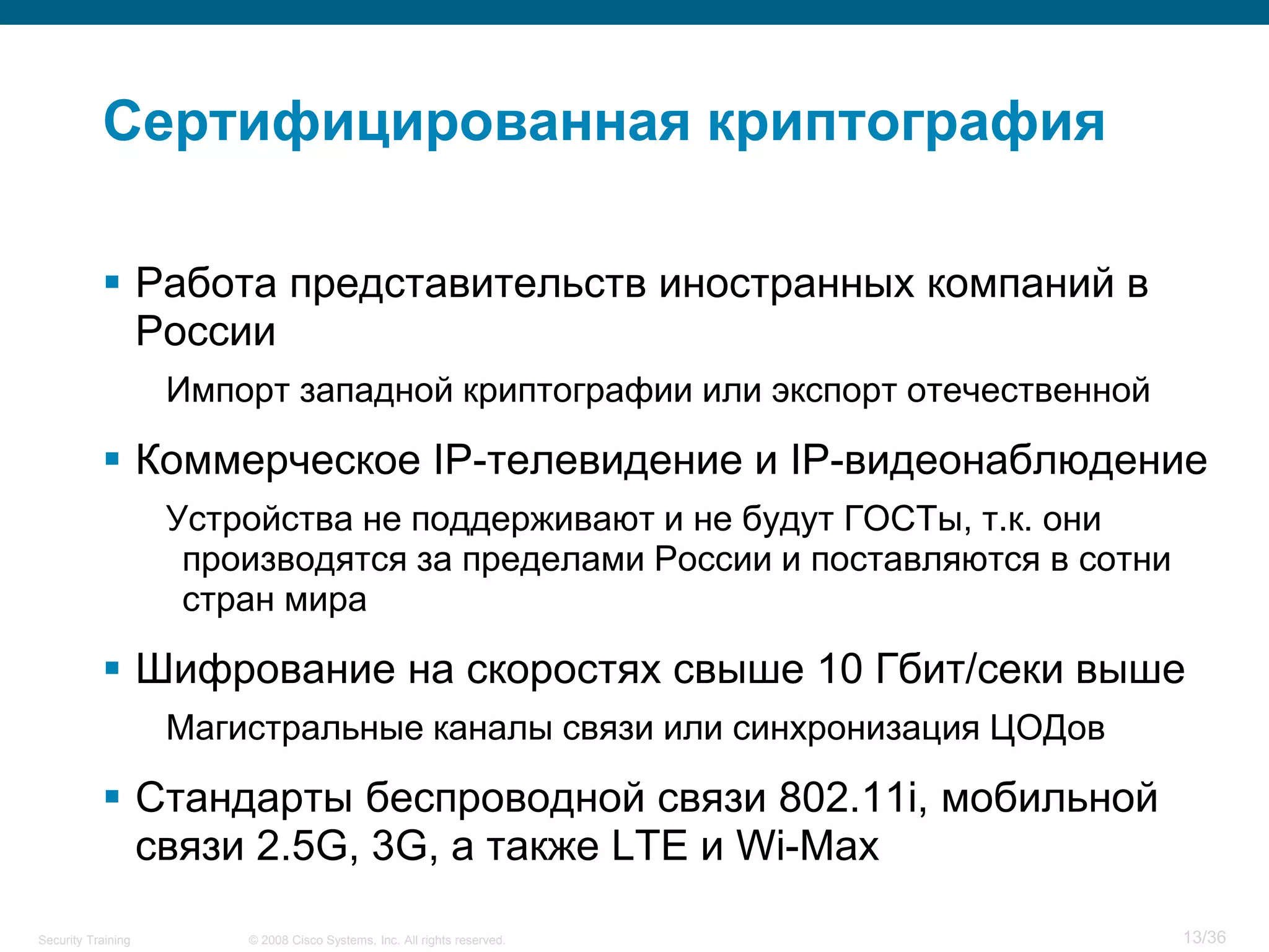 Сертифицированная криптография

            Работа представительств иностранных компаний в
             России
                    Импорт западной криптографии или экспорт отечественной

            Коммерческое IP-телевидение и IP-видеонаблюдение
                    Устройства не поддерживают и не будут ГОСТы, т.к. они
                     производятся за пределами России и поставляются в сотни
                     стран мира

            Шифрование на скоростях свыше 10 Гбит/секи выше
                    Магистральные каналы связи или синхронизация ЦОДов

            Стандарты беспроводной связи 802.11i, мобильной
             связи 2.5G, 3G, а также LTE и Wi-Max
Security Training       © 2008 Cisco Systems, Inc. All rights reserved.        13/36
 
