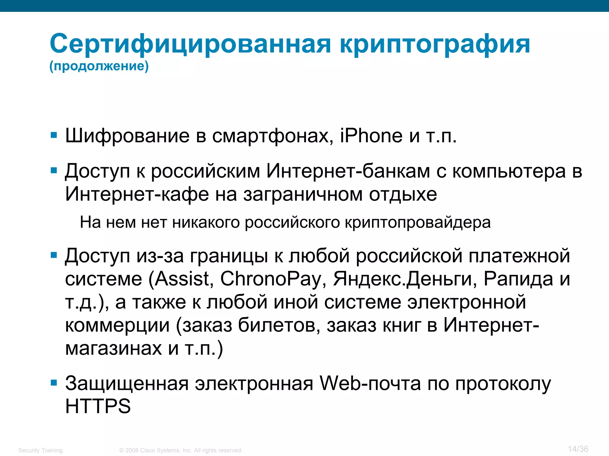 Сертифицированная криптография
           (продолжение)




            Шифрование в смартфонах, iPhone и т.п.
            Доступ к российским Интернет-банкам с компьютера в
             Интернет-кафе на заграничном отдыхе
                    На нем нет никакого российского криптопровайдера

            Доступ из-за границы к любой российской платежной
             системе (Assist, ChronoPay, Яндекс.Деньги, Рапида и
             т.д.), а также к любой иной системе электронной
             коммерции (заказ билетов, заказ книг в Интернет-
             магазинах и т.п.)
            Защищенная электронная Web-почта по протоколу
             HTTPS
Security Training       © 2008 Cisco Systems, Inc. All rights reserved.   14/36
 