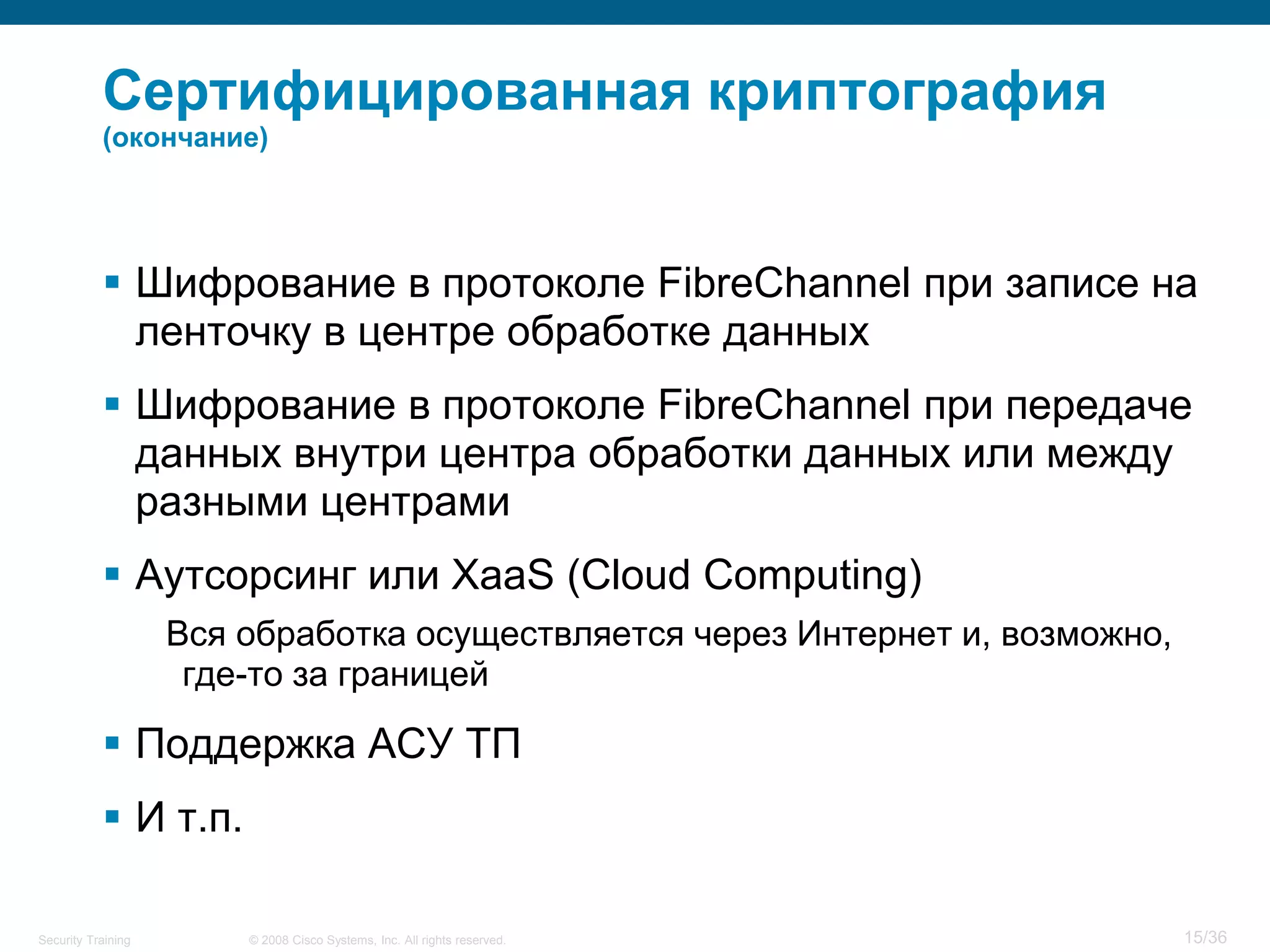 Сертифицированная криптография
           (окончание)




            Шифрование в протоколе FibreChannel при записе на
             ленточку в центре обработке данных
            Шифрование в протоколе FibreChannel при передаче
             данных внутри центра обработки данных или между
             разными центрами
            Аутсорсинг или XaaS (Cloud Computing)
                    Вся обработка осуществляется через Интернет и, возможно,
                     где-то за границей

            Поддержка АСУ ТП
            И т.п.

Security Training       © 2008 Cisco Systems, Inc. All rights reserved.        15/36
 