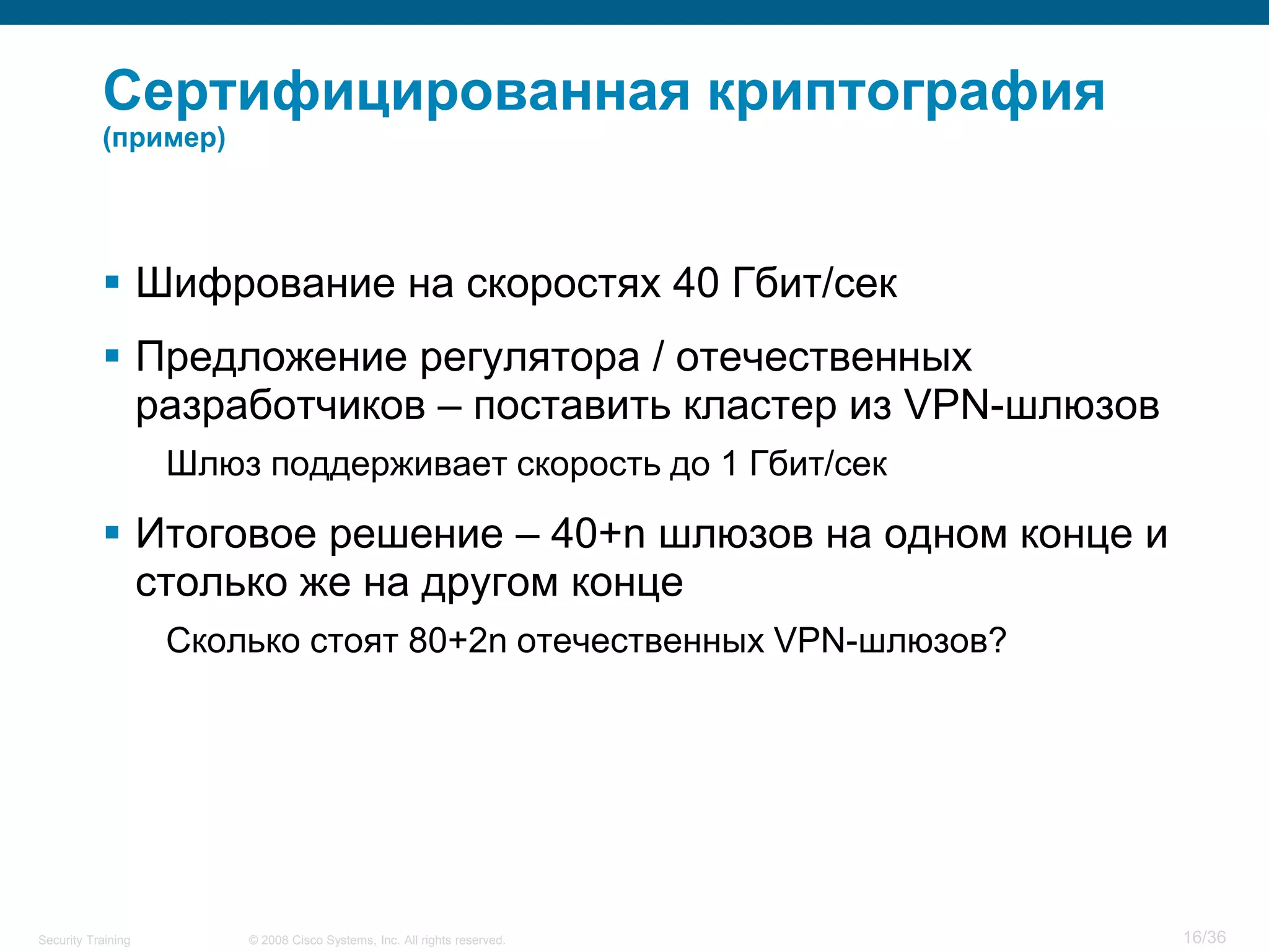 Сертифицированная криптография
           (пример)




            Шифрование на скоростях 40 Гбит/сек
            Предложение регулятора / отечественных
             разработчиков – поставить кластер из VPN-шлюзов
                    Шлюз поддерживает скорость до 1 Гбит/сек

            Итоговое решение – 40+n шлюзов на одном конце и
             столько же на другом конце
                    Сколько стоят 80+2n отечественных VPN-шлюзов?




Security Training       © 2008 Cisco Systems, Inc. All rights reserved.   16/36
 