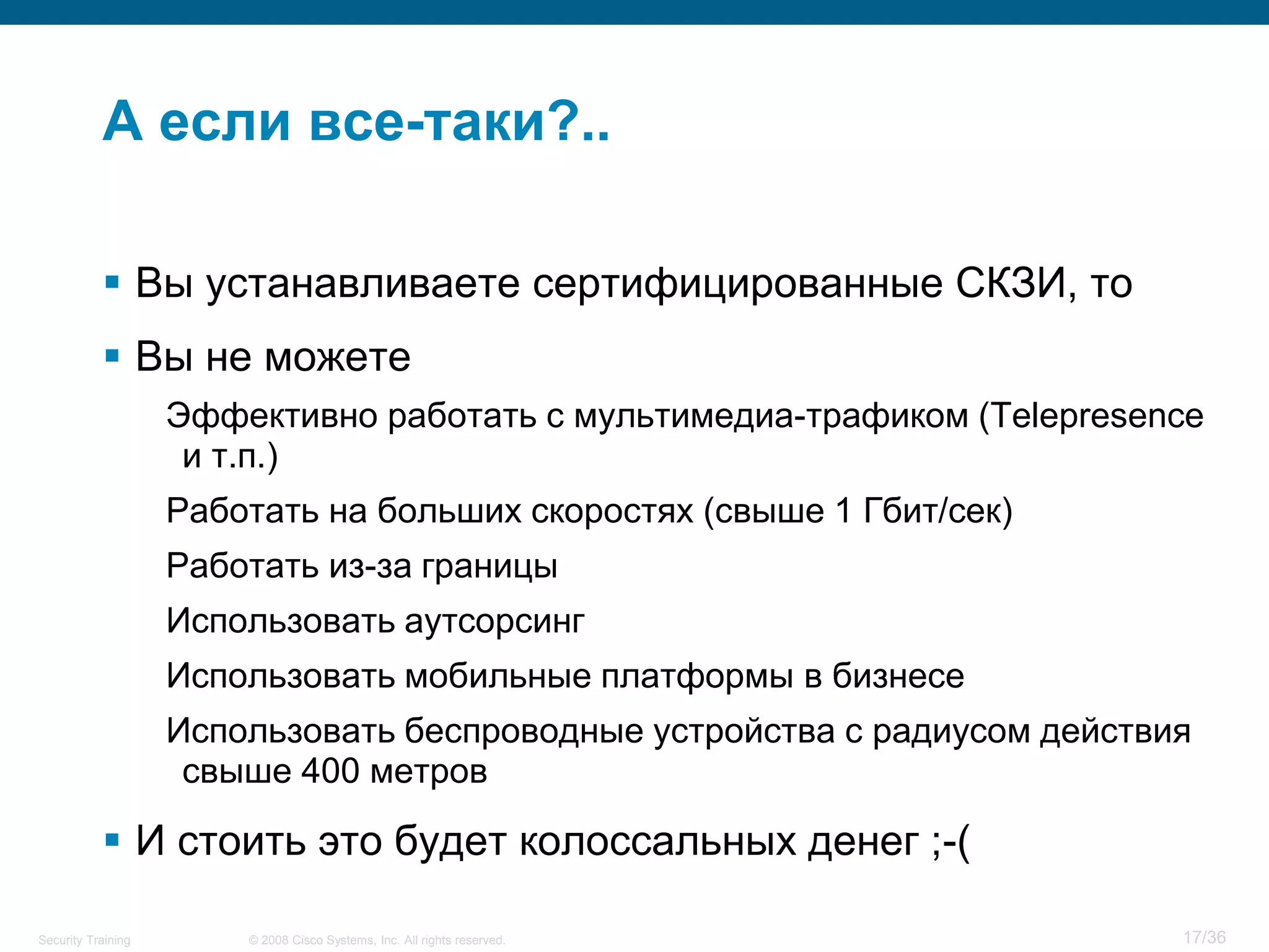 А если все-таки?..

            Вы устанавливаете сертифицированные СКЗИ, то
            Вы не можете
                    Эффективно работать с мультимедиа-трафиком (Telepresence
                     и т.п.)
                    Работать на больших скоростях (свыше 1 Гбит/сек)
                    Работать из-за границы
                    Использовать аутсорсинг
                    Использовать мобильные платформы в бизнесе
                    Использовать беспроводные устройства с радиусом действия
                     свыше 400 метров

            И стоить это будет колоссальных денег ;-(

Security Training       © 2008 Cisco Systems, Inc. All rights reserved.    17/36
 