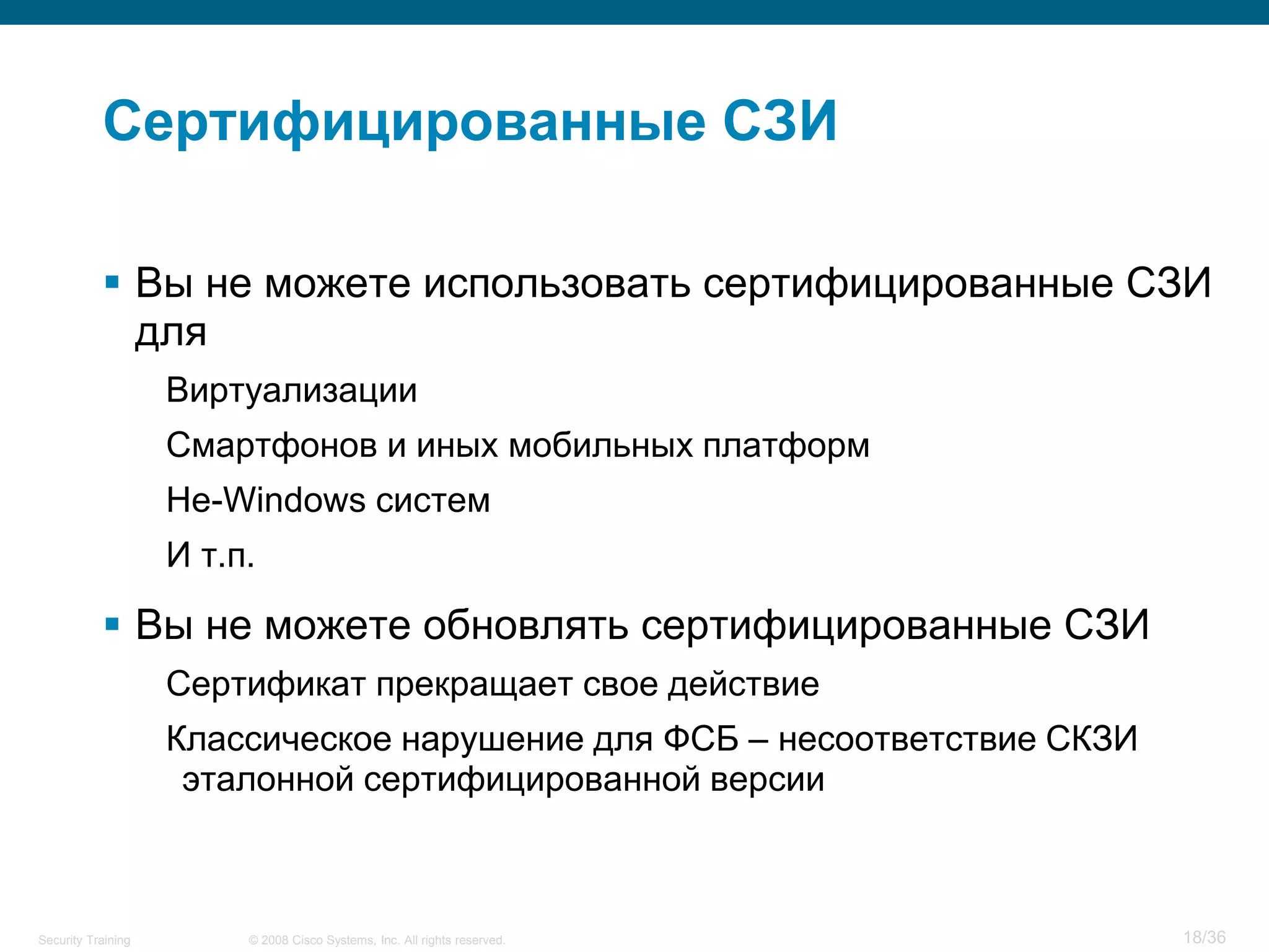 Сертифицированные СЗИ

            Вы не можете использовать сертифицированные СЗИ
             для
                    Виртуализации
                    Смартфонов и иных мобильных платформ
                    Не-Windows систем
                    И т.п.

            Вы не можете обновлять сертифицированные СЗИ
                    Сертификат прекращает свое действие
                    Классическое нарушение для ФСБ – несоответствие СКЗИ
                     эталонной сертифицированной версии



Security Training        © 2008 Cisco Systems, Inc. All rights reserved.   18/36
 