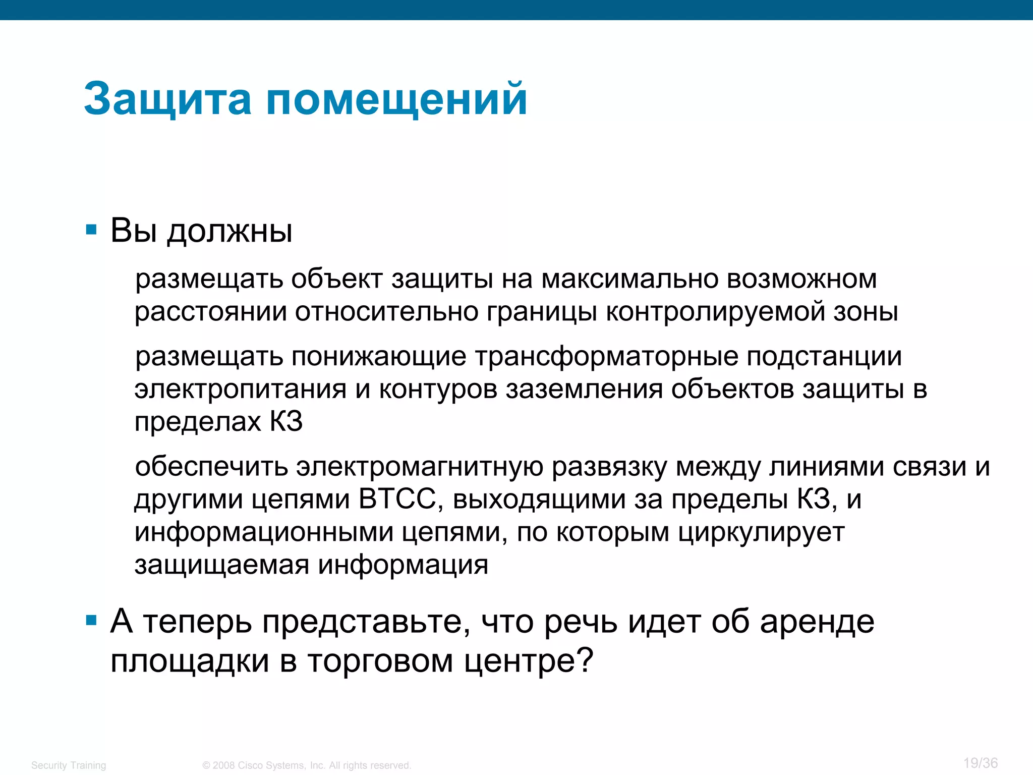 Защита помещений

            Вы должны
                    размещать объект защиты на максимально возможном
                    расстоянии относительно границы контролируемой зоны
                    размещать понижающие трансформаторные подстанции
                    электропитания и контуров заземления объектов защиты в
                    пределах КЗ
                    обеспечить электромагнитную развязку между линиями связи и
                    другими цепями ВТСС, выходящими за пределы КЗ, и
                    информационными цепями, по которым циркулирует
                    защищаемая информация

            А теперь представьте, что речь идет об аренде
             площадки в торговом центре?

Security Training       © 2008 Cisco Systems, Inc. All rights reserved.      19/36
 