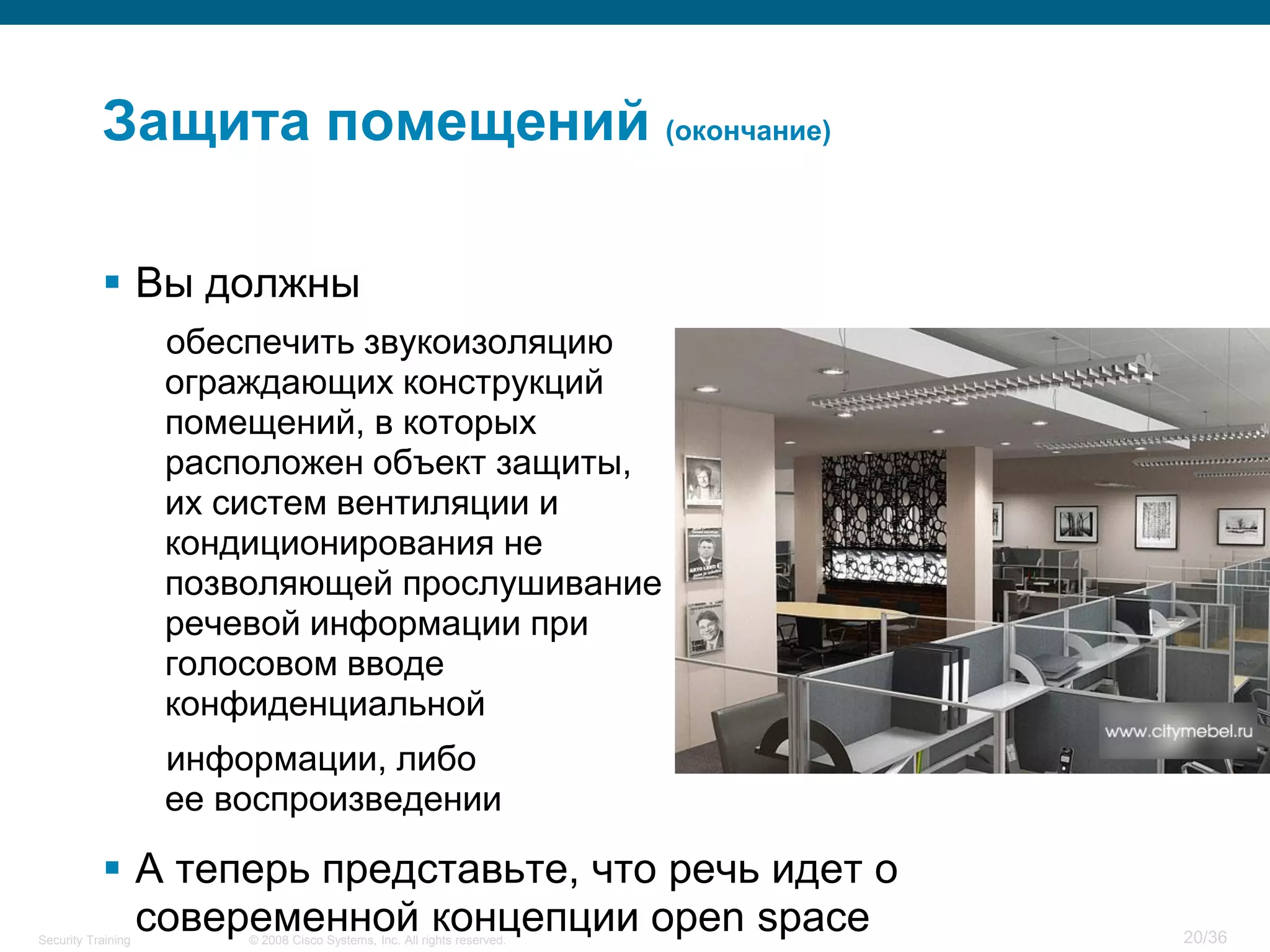 Защита помещений (окончание)

            Вы должны
                    обеспечить звукоизоляцию
                    ограждающих конструкций
                    помещений, в которых
                    расположен объект защиты,
                    их систем вентиляции и
                    кондиционирования не
                    позволяющей прослушивание
                    речевой информации при
                    голосовом вводе
                    конфиденциальной
                    информации, либо
                    ее воспроизведении

            А теперь представьте, что речь идет о
             совеременной концепции open space
Security Training       © 2008 Cisco Systems, Inc. All rights reserved.   20/36
 