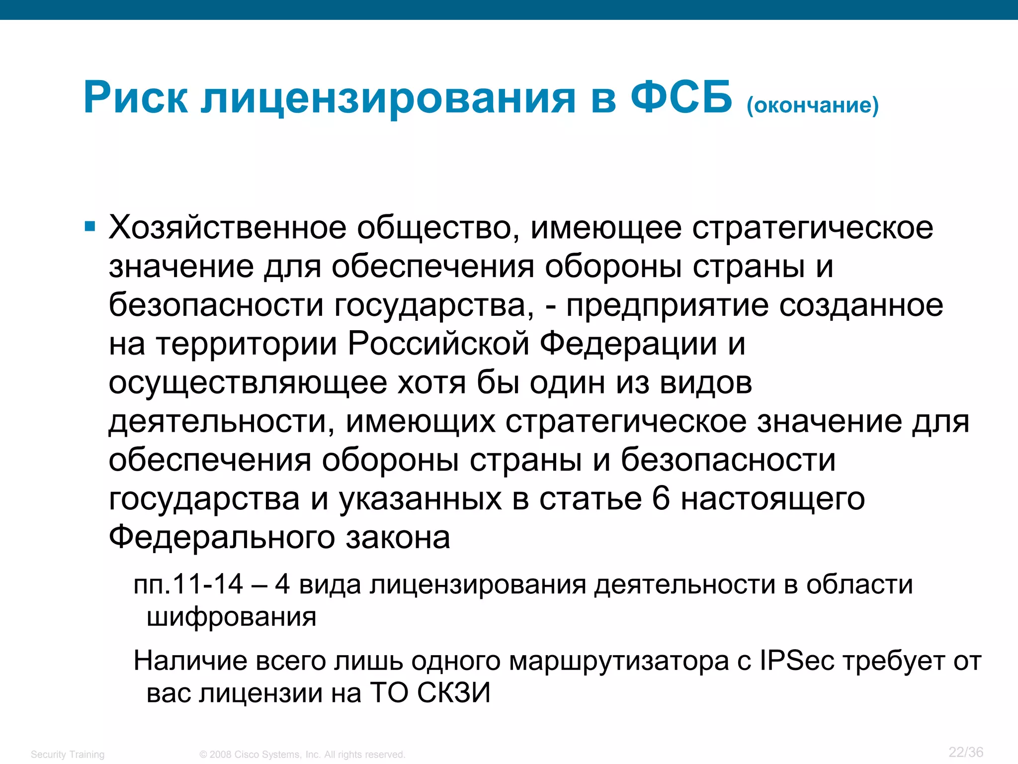 Риск лицензирования в ФСБ (окончание)

            Хозяйственное общество, имеющее стратегическое
             значение для обеспечения обороны страны и
             безопасности государства, - предприятие созданное
             на территории Российской Федерации и
             осуществляющее хотя бы один из видов
             деятельности, имеющих стратегическое значение для
             обеспечения обороны страны и безопасности
             государства и указанных в статье 6 настоящего
             Федерального закона
                    пп.11-14 – 4 вида лицензирования деятельности в области
                     шифрования
                    Наличие всего лишь одного маршрутизатора с IPSec требует от
                     вас лицензии на ТО СКЗИ
Security Training       © 2008 Cisco Systems, Inc. All rights reserved.       22/36
 
