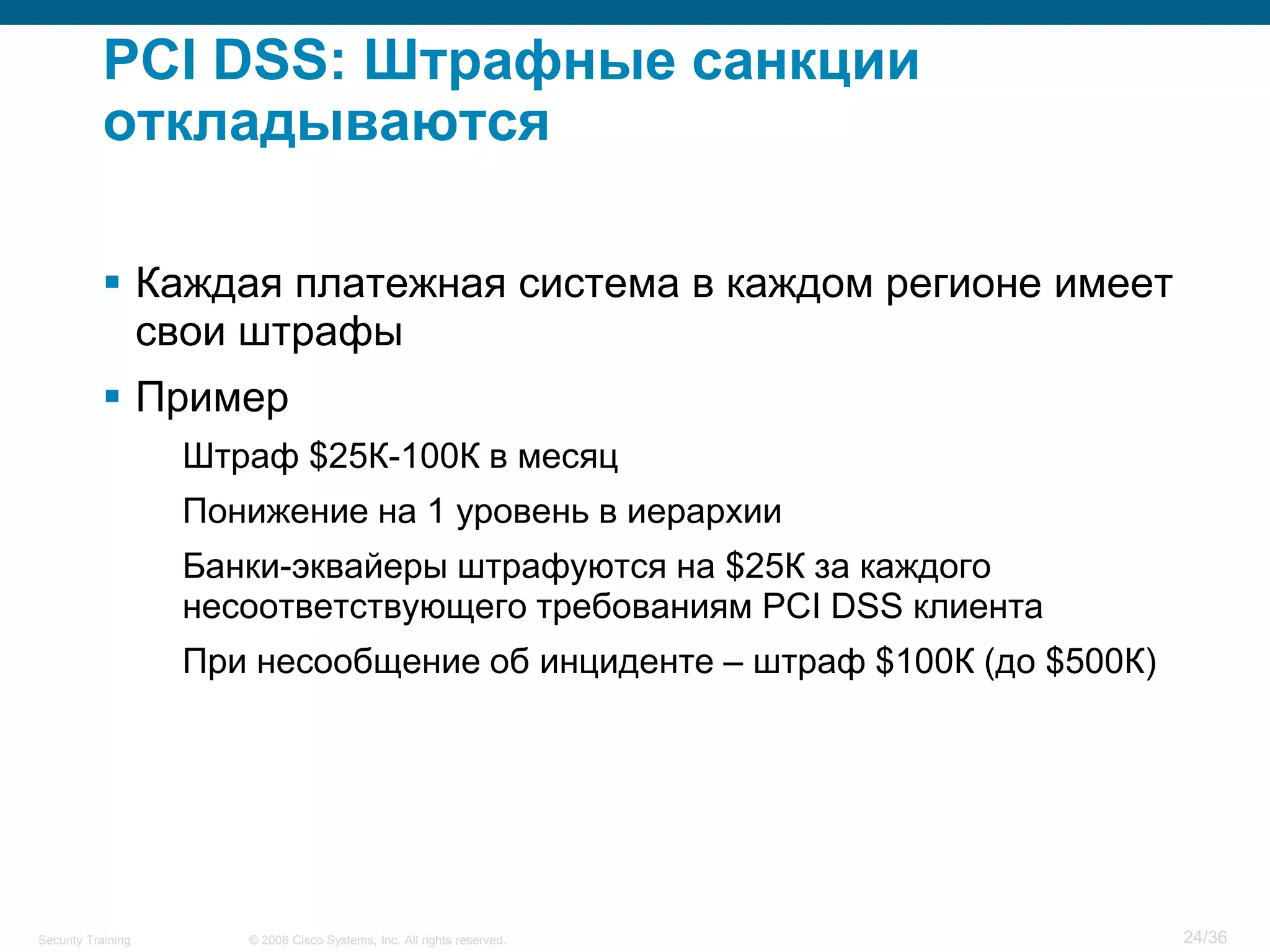PCI DSS: Штрафные санкции
           откладываются

            Каждая платежная система в каждом регионе имеет
             свои штрафы
            Пример
                    Штраф $25К-100К в месяц
                    Понижение на 1 уровень в иерархии
                    Банки-эквайеры штрафуются на $25К за каждого
                    несоответствующего требованиям PCI DSS клиента
                    При несообщение об инциденте – штраф $100К (до $500К)




Security Training      © 2008 Cisco Systems, Inc. All rights reserved.      24/36
 