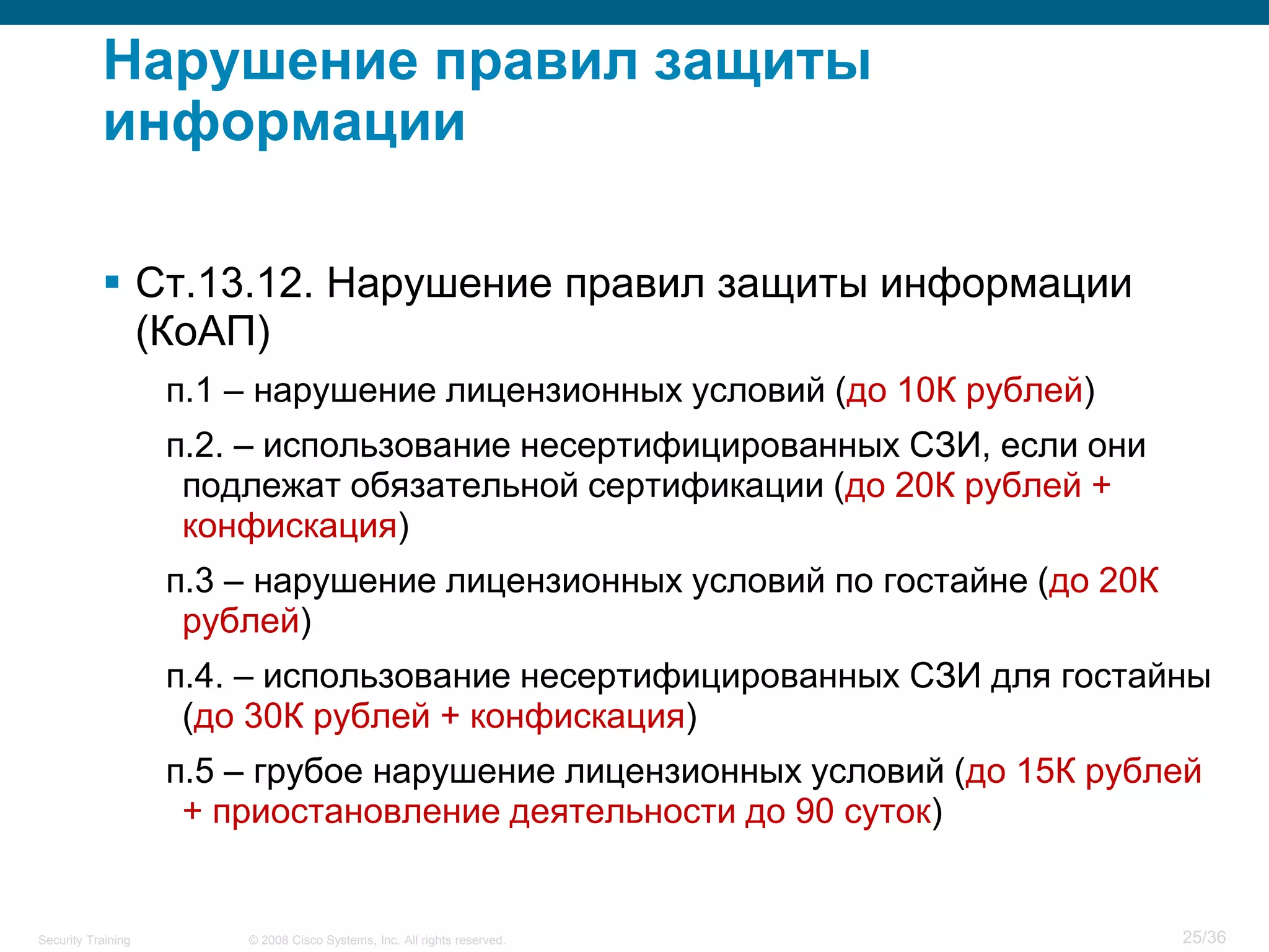 Нарушение правил защиты
           информации

            Ст.13.12. Нарушение правил защиты информации
             (КоАП)
                    п.1 – нарушение лицензионных условий (до 10К рублей)
                    п.2. – использование несертифицированных СЗИ, если они
                     подлежат обязательной сертификации (до 20К рублей +
                     конфискация)
                    п.3 – нарушение лицензионных условий по гостайне (до 20К
                     рублей)
                    п.4. – использование несертифицированных СЗИ для гостайны
                     (до 30К рублей + конфискация)
                    п.5 – грубое нарушение лицензионных условий (до 15К рублей
                     + приостановление деятельности до 90 суток)


Security Training       © 2008 Cisco Systems, Inc. All rights reserved.        25/36
 