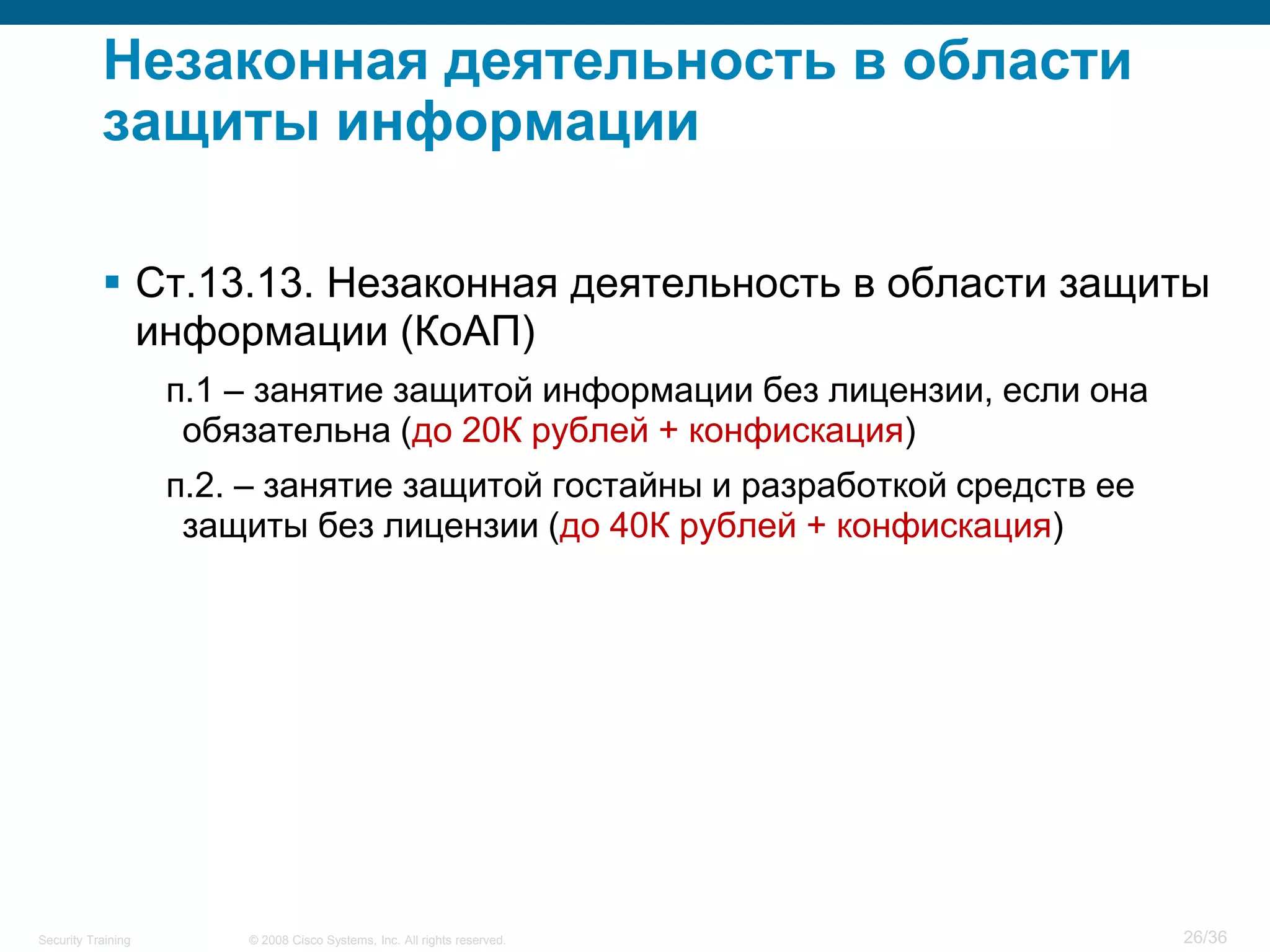 Незаконная деятельность в области
           защиты информации

            Ст.13.13. Незаконная деятельность в области защиты
             информации (КоАП)
                    п.1 – занятие защитой информации без лицензии, если она
                     обязательна (до 20К рублей + конфискация)
                    п.2. – занятие защитой гостайны и разработкой средств ее
                     защиты без лицензии (до 40К рублей + конфискация)




Security Training       © 2008 Cisco Systems, Inc. All rights reserved.        26/36
 