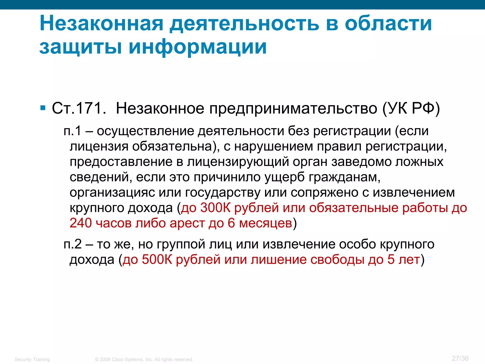 Незаконная деятельность в области
           защиты информации

            Ст.171. Незаконное предпринимательство (УК РФ)
                    п.1 – осуществление деятельности без регистрации (если
                     лицензия обязательна), с нарушением правил регистрации,
                     предоставление в лицензирующий орган заведомо ложных
                     сведений, если это причинило ущерб гражданам,
                     организацияс или государству или сопряжено с извлечением
                     крупного дохода (до 300К рублей или обязательные работы до
                     240 часов либо арест до 6 месяцев)
                    п.2 – то же, но группой лиц или извлечение особо крупного
                     дохода (до 500К рублей или лишение свободы до 5 лет)




Security Training       © 2008 Cisco Systems, Inc. All rights reserved.         27/36
 