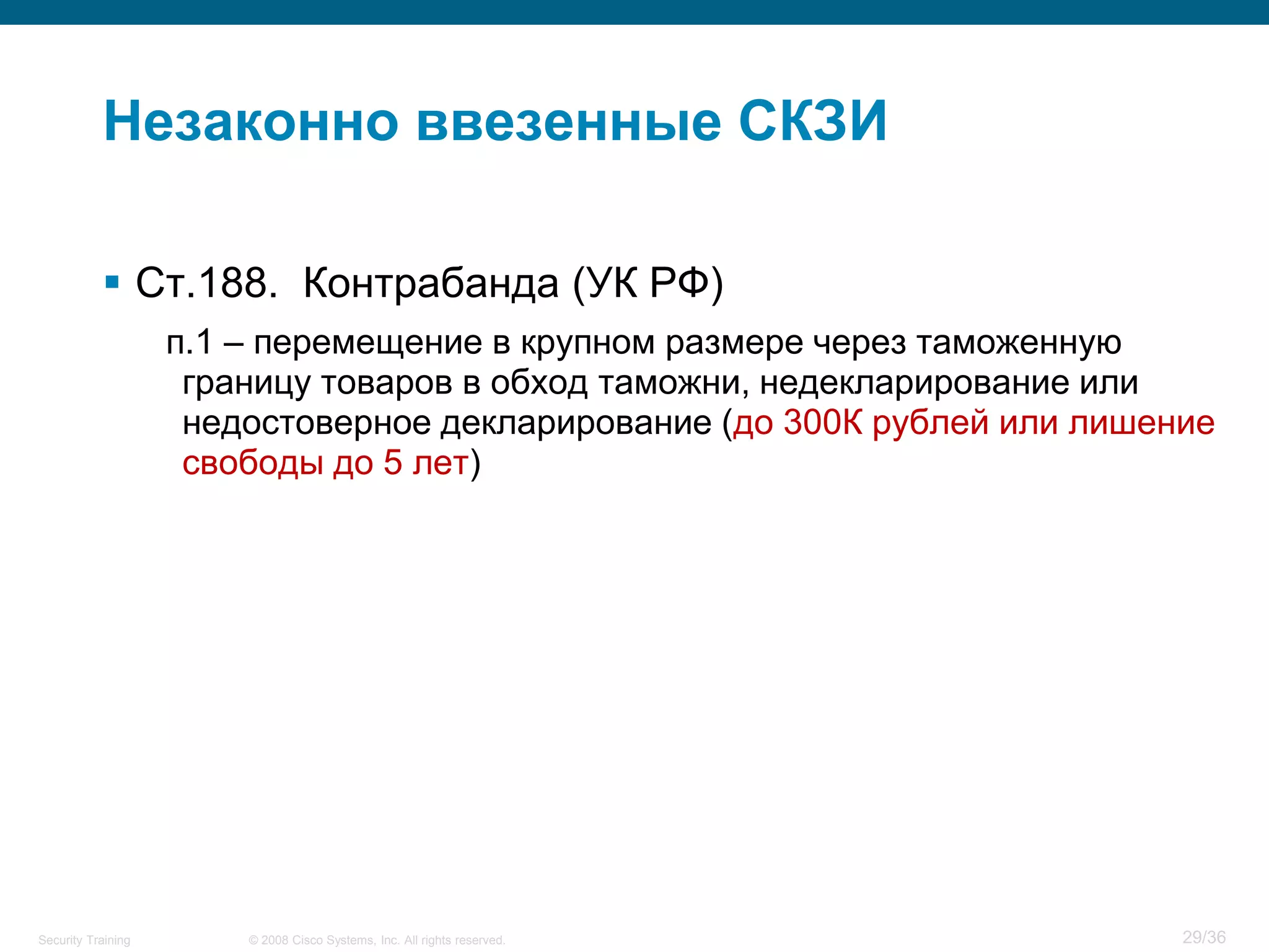 Незаконно ввезенные СКЗИ

            Ст.188. Контрабанда (УК РФ)
                    п.1 – перемещение в крупном размере через таможенную
                     границу товаров в обход таможни, недекларирование или
                     недостоверное декларирование (до 300К рублей или лишение
                     свободы до 5 лет)




Security Training       © 2008 Cisco Systems, Inc. All rights reserved.    29/36
 