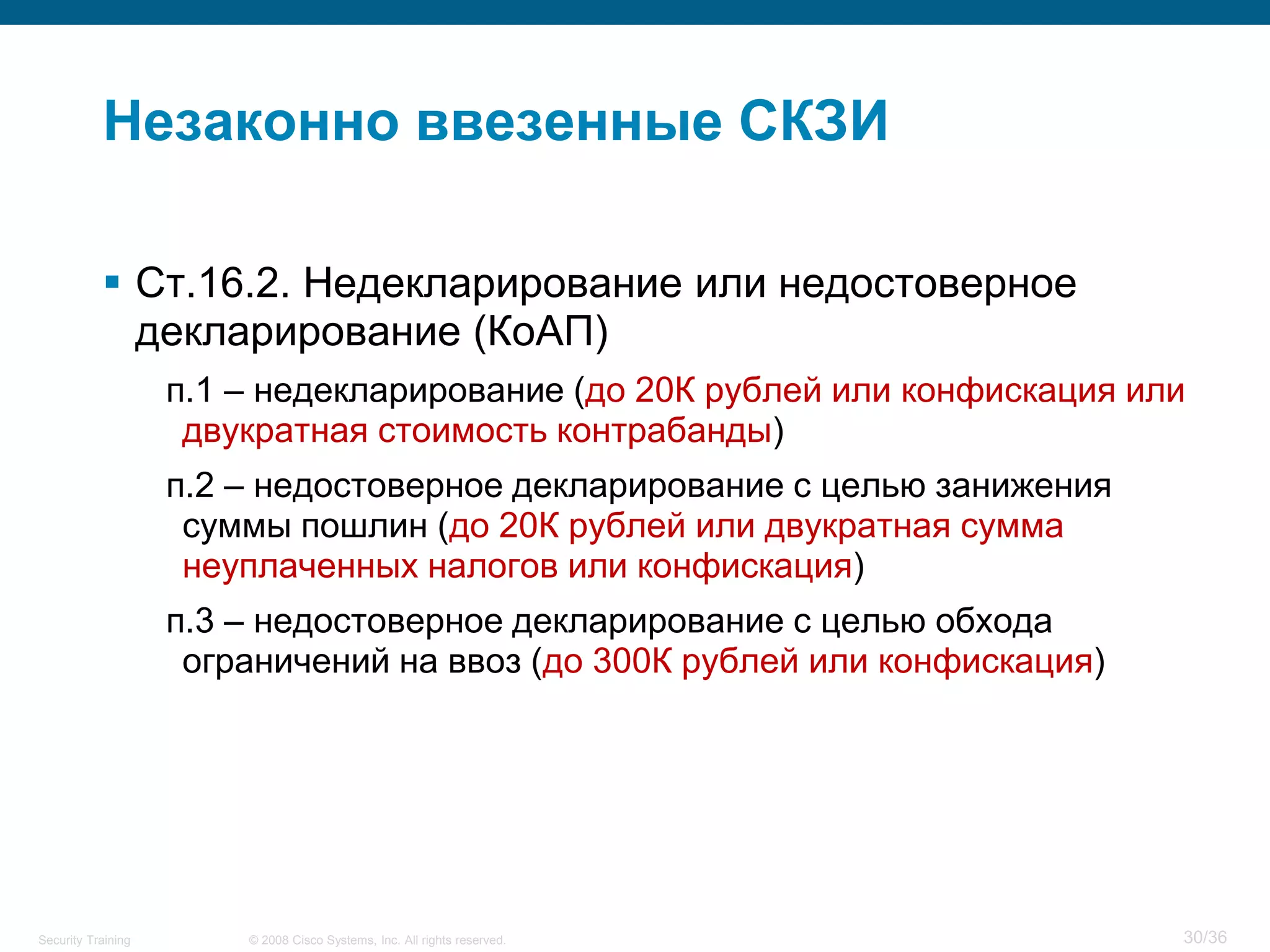 Незаконно ввезенные СКЗИ

            Ст.16.2. Недекларирование или недостоверное
             декларирование (КоАП)
                    п.1 – недекларирование (до 20К рублей или конфискация или
                     двукратная стоимость контрабанды)
                    п.2 – недостоверное декларирование с целью занижения
                     суммы пошлин (до 20К рублей или двукратная сумма
                     неуплаченных налогов или конфискация)
                    п.3 – недостоверное декларирование с целью обхода
                     ограничений на ввоз (до 300К рублей или конфискация)




Security Training       © 2008 Cisco Systems, Inc. All rights reserved.     30/36
 