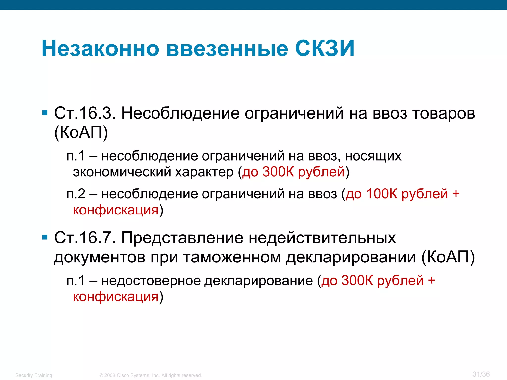 Незаконно ввезенные СКЗИ

            Ст.16.3. Несоблюдение ограничений на ввоз товаров
             (КоАП)
                    п.1 – несоблюдение ограничений на ввоз, носящих
                     экономический характер (до 300К рублей)
                    п.2 – несоблюдение ограничений на ввоз (до 100К рублей +
                     конфискация)

            Ст.16.7. Представление недействительных
             документов при таможенном декларировании (КоАП)
                    п.1 – недостоверное декларирование (до 300К рублей +
                     конфискация)




Security Training       © 2008 Cisco Systems, Inc. All rights reserved.        31/36
 