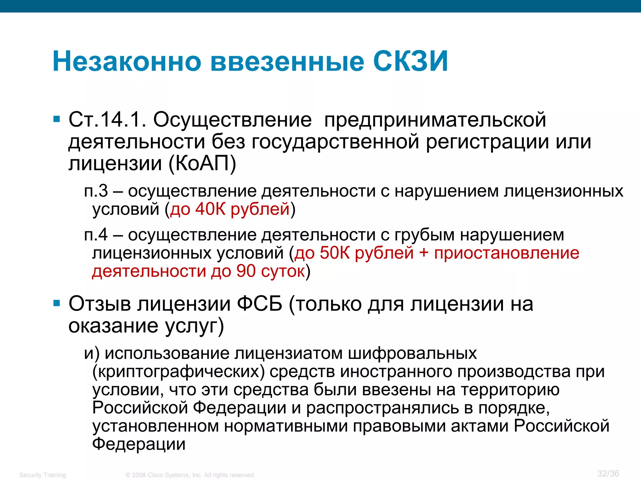 Незаконно ввезенные СКЗИ
            Ст.14.1. Осуществление предпринимательской
             деятельности без государственной регистрации или
             лицензии (КоАП)
                    п.3 – осуществление деятельности с нарушением лицензионных
                     условий (до 40К рублей)
                    п.4 – осуществление деятельности с грубым нарушением
                     лицензионных условий (до 50К рублей + приостановление
                     деятельности до 90 суток)
            Отзыв лицензии ФСБ (только для лицензии на
             оказание услуг)
                    и) использование лицензиатом шифровальных
                     (криптографических) средств иностранного производства при
                     условии, что эти средства были ввезены на территорию
                     Российской Федерации и распространялись в порядке,
                     установленном нормативными правовыми актами Российской
                     Федерации
Security Training       © 2008 Cisco Systems, Inc. All rights reserved.     32/36
 