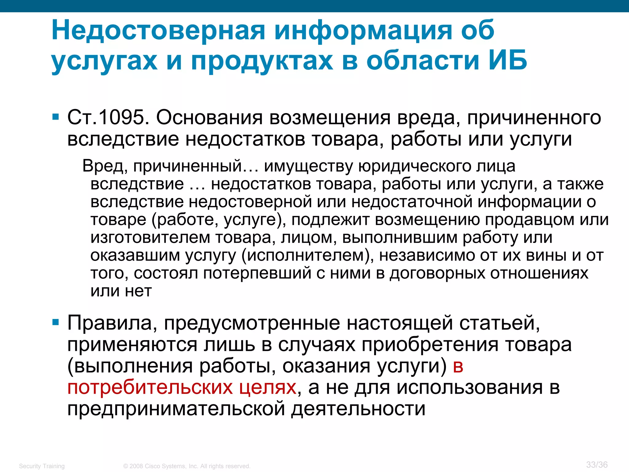 Недостоверная информация об
           услугах и продуктах в области ИБ
            Ст.1095. Основания возмещения вреда, причиненного
             вследствие недостатков товара, работы или услуги
                    Вред, причиненный… имуществу юридического лица
                     вследствие … недостатков товара, работы или услуги, а также
                     вследствие недостоверной или недостаточной информации о
                     товаре (работе, услуге), подлежит возмещению продавцом или
                     изготовителем товара, лицом, выполнившим работу или
                     оказавшим услугу (исполнителем), независимо от их вины и от
                     того, состоял потерпевший с ними в договорных отношениях
                     или нет
            Правила, предусмотренные настоящей статьей,
             применяются лишь в случаях приобретения товара
             (выполнения работы, оказания услуги) в
             потребительских целях, а не для использования в
             предпринимательской деятельности

Security Training       © 2008 Cisco Systems, Inc. All rights reserved.      33/36
 