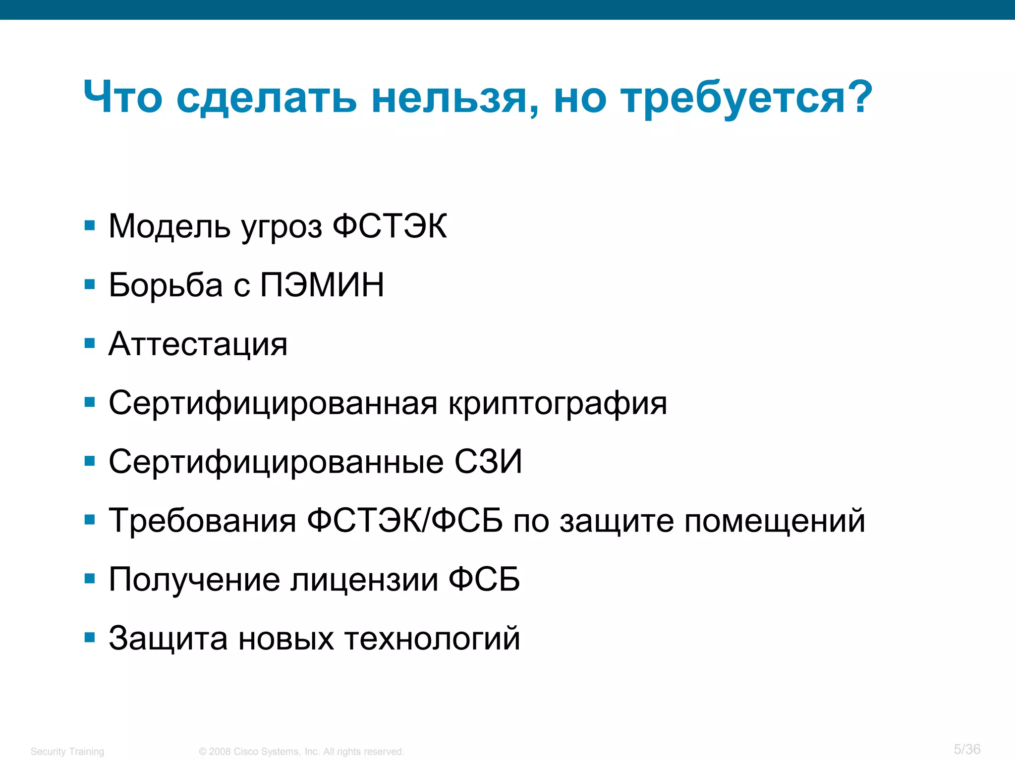 Что сделать нельзя, но требуется?

            Модель угроз ФСТЭК
            Борьба с ПЭМИН
            Аттестация
            Сертифицированная криптография
            Сертифицированные СЗИ
            Требования ФСТЭК/ФСБ по защите помещений
            Получение лицензии ФСБ
            Защита новых технологий


Security Training   © 2008 Cisco Systems, Inc. All rights reserved.   5/36
 