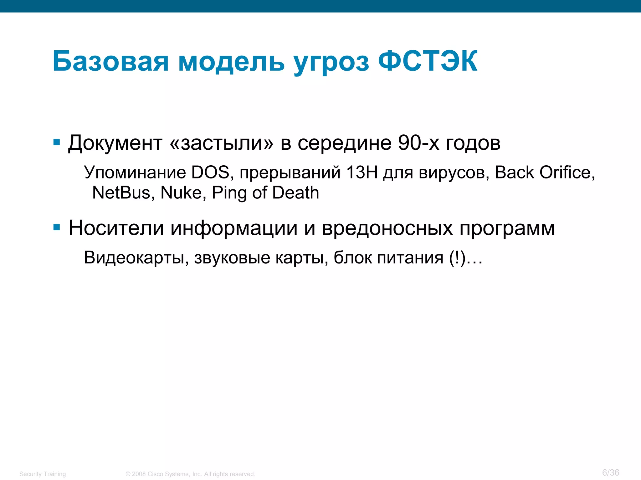 Базовая модель угроз ФСТЭК

            Документ «застыли» в середине 90-х годов
                    Упоминание DOS, прерываний 13H для вирусов, Back Orifice,
                     NetBus, Nuke, Ping of Death

            Носители информации и вредоносных программ
                    Видеокарты, звуковые карты, блок питания (!)…




Security Training       © 2008 Cisco Systems, Inc. All rights reserved.         6/36
 