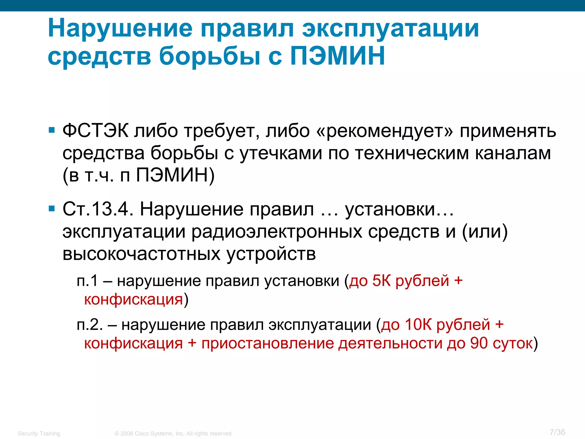 Нарушение правил эксплуатации
           средств борьбы с ПЭМИН

            ФСТЭК либо требует, либо «рекомендует» применять
             средства борьбы с утечками по техническим каналам
             (в т.ч. п ПЭМИН)
            Ст.13.4. Нарушение правил … установки…
             эксплуатации радиоэлектронных средств и (или)
             высокочастотных устройств
                    п.1 – нарушение правил установки (до 5К рублей +
                     конфискация)
                    п.2. – нарушение правил эксплуатации (до 10К рублей +
                     конфискация + приостановление деятельности до 90 суток)




Security Training       © 2008 Cisco Systems, Inc. All rights reserved.        7/36
 