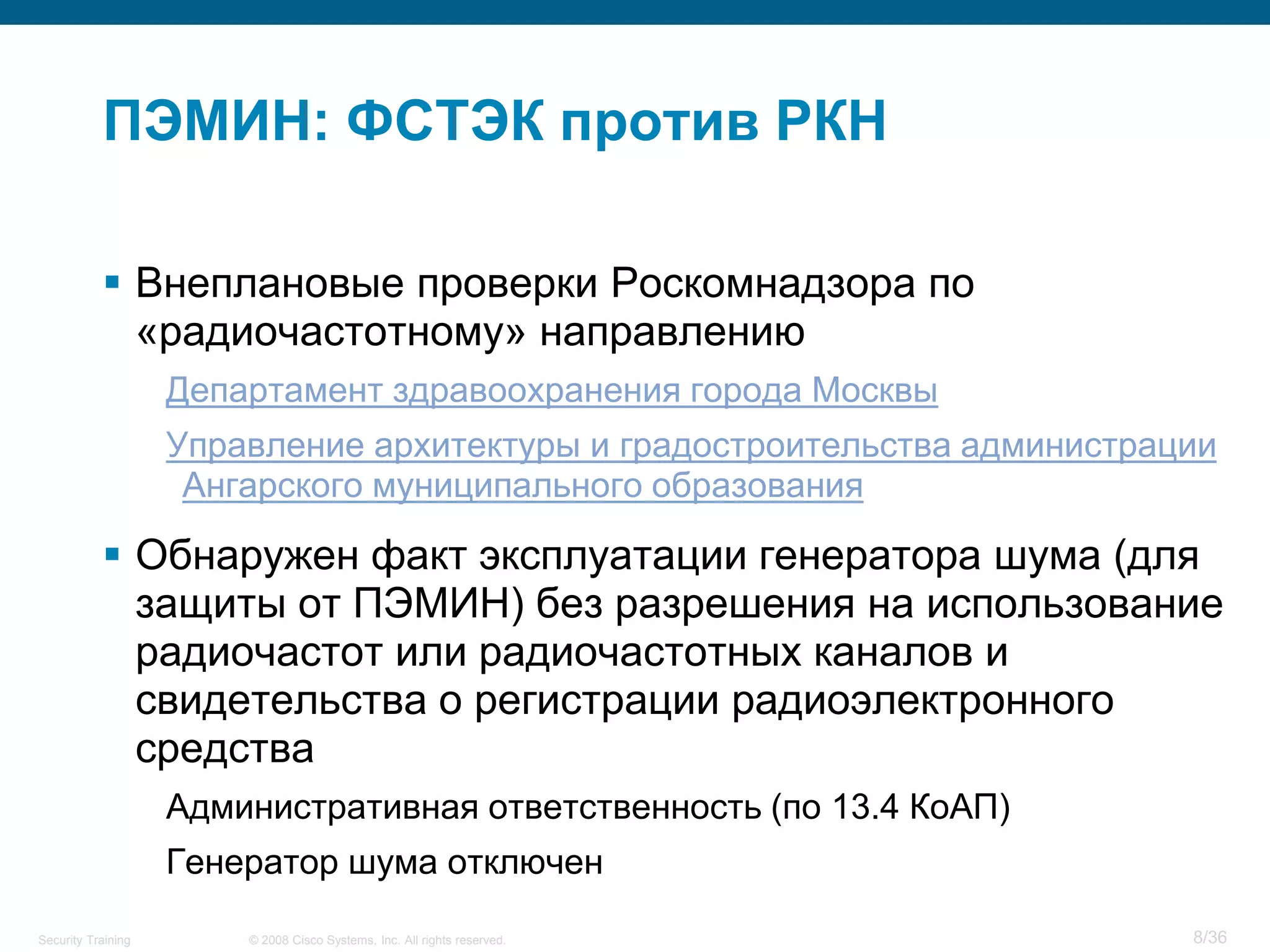 ПЭМИН: ФСТЭК против РКН

            Внеплановые проверки Роскомнадзора по
             «радиочастотному» направлению
                    Департамент здравоохранения города Москвы
                    Управление архитектуры и градостроительства администрации
                     Ангарского муниципального образования

            Обнаружен факт эксплуатации генератора шума (для
             защиты от ПЭМИН) без разрешения на использование
             радиочастот или радиочастотных каналов и
             свидетельства о регистрации радиоэлектронного
             средства
                    Административная ответственность (по 13.4 КоАП)
                    Генератор шума отключен
Security Training       © 2008 Cisco Systems, Inc. All rights reserved.    8/36
 