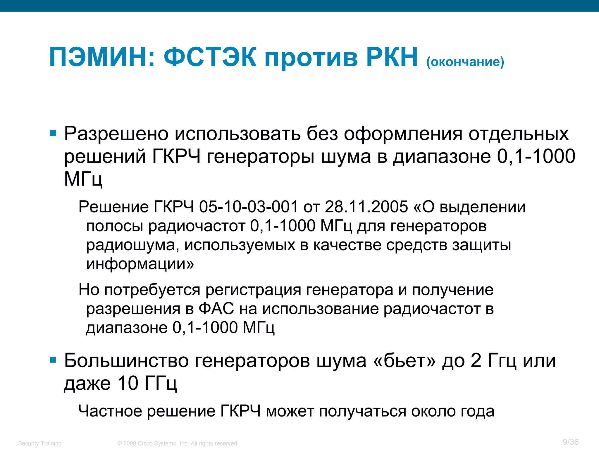 ПЭМИН: ФСТЭК против РКН (окончание)

            Разрешено использовать без оформления отдельных
             решений ГКРЧ генераторы шума в диапазоне 0,1-1000
             МГц
                    Решение ГКРЧ 05-10-03-001 от 28.11.2005 «О выделении
                     полосы радиочастот 0,1-1000 МГц для генераторов
                     радиошума, используемых в качестве средств защиты
                     информации»
                    Но потребуется регистрация генератора и получение
                     разрешения в ФАС на использование радиочастот в
                     диапазоне 0,1-1000 МГц

            Большинство генераторов шума «бьет» до 2 Ггц или
             даже 10 ГГц
                    Частное решение ГКРЧ может получаться около года
Security Training       © 2008 Cisco Systems, Inc. All rights reserved.    9/36
 