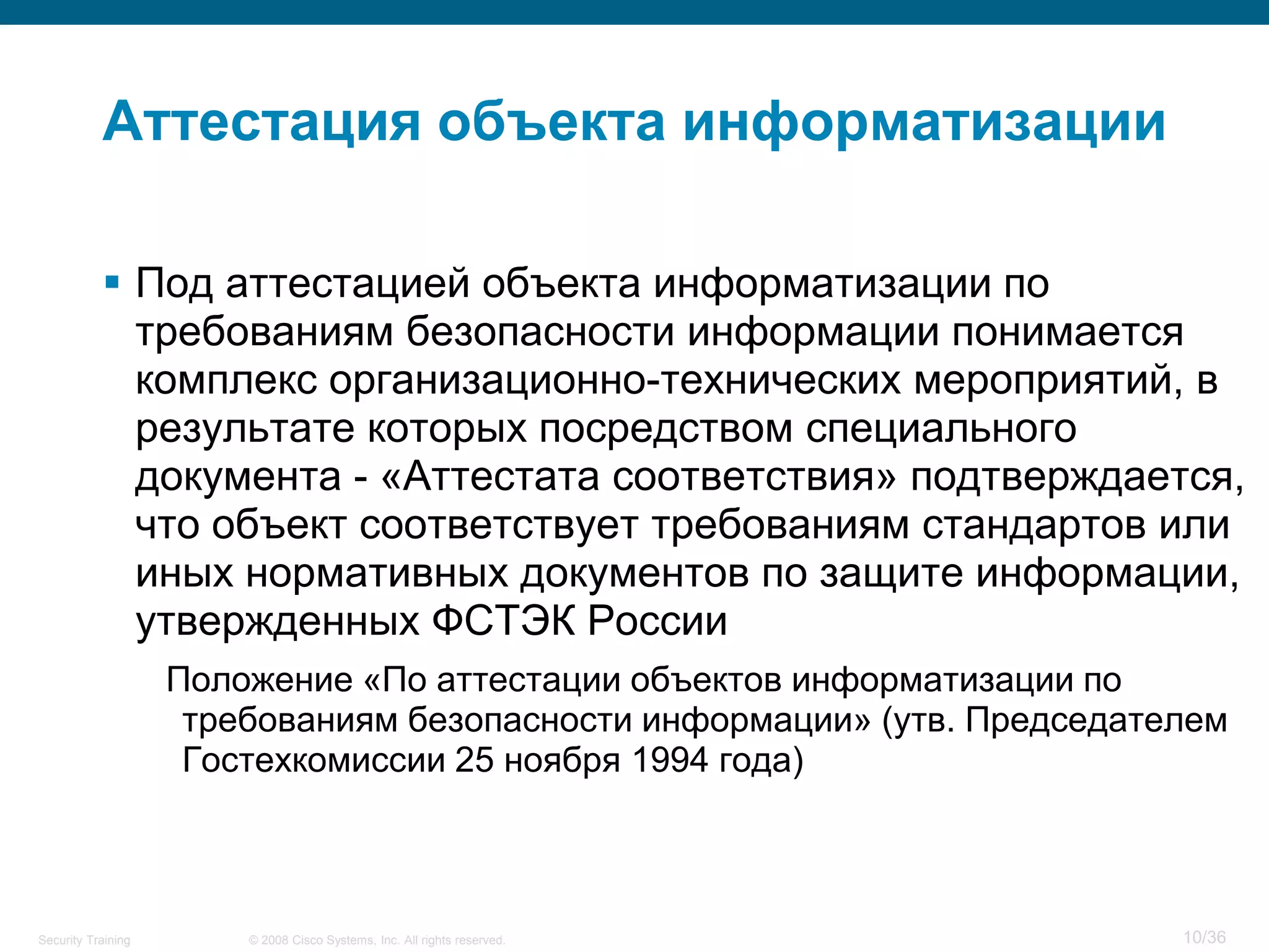 Аттестация объекта информатизации

            Под аттестацией объекта информатизации по
             требованиям безопасности информации понимается
             комплекс организационно-технических мероприятий, в
             результате которых посредством специального
             документа - «Аттестата соответствия» подтверждается,
             что объект соответствует требованиям стандартов или
             иных нормативных документов по защите информации,
             утвержденных ФСТЭК России
                    Положение «По аттестации объектов информатизации по
                     требованиям безопасности информации» (утв. Председателем
                     Гостехкомиссии 25 ноября 1994 года)



Security Training       © 2008 Cisco Systems, Inc. All rights reserved.   10/36
 