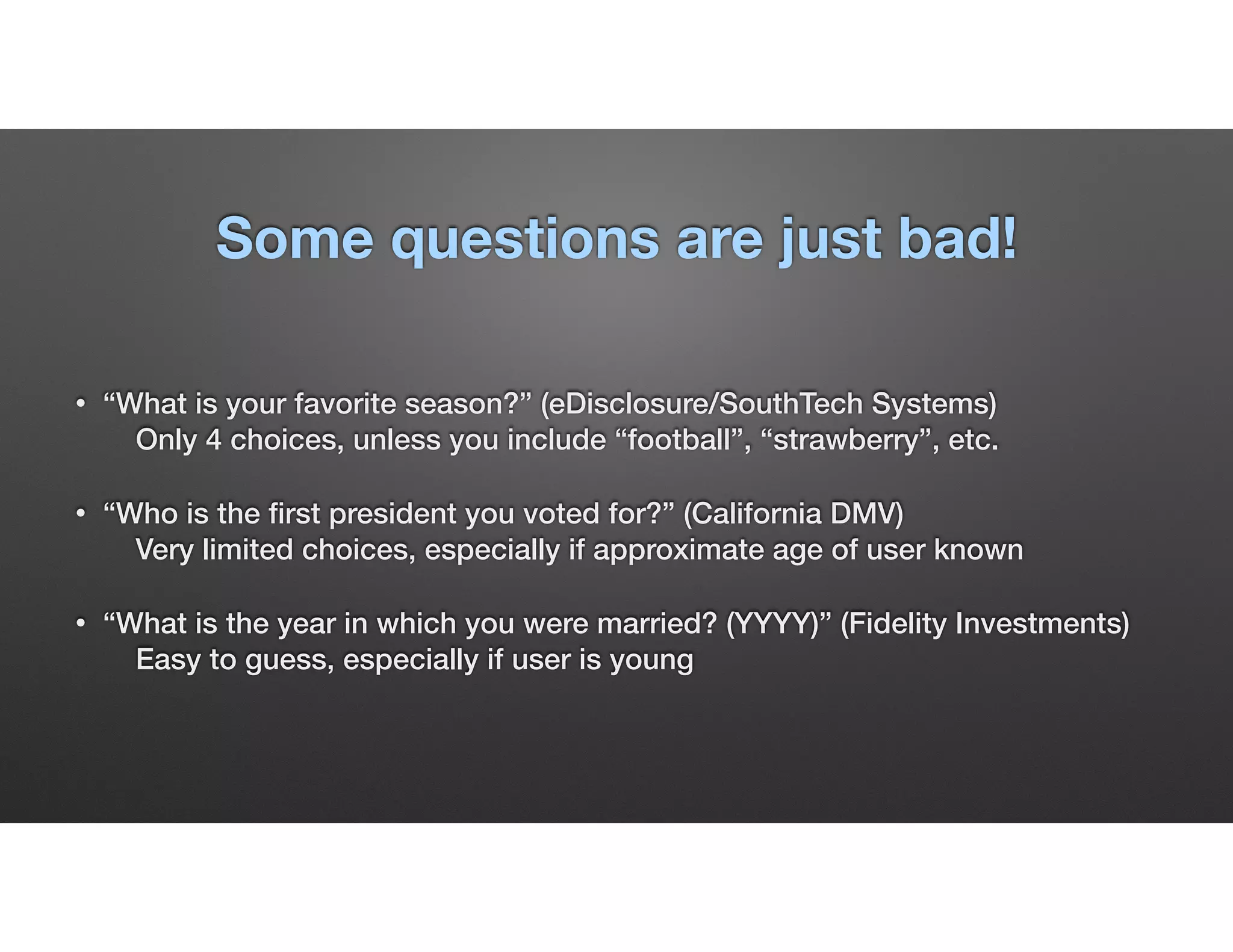 Some questions are just bad!
• “What is your favorite season?” (eDisclosure/SouthTech Systems) 
Only 4 choices, unless you include “football”, “strawberry”, etc.
• “Who is the ﬁrst president you voted for?” (California DMV) 
Very limited choices, especially if approximate age of user known
• “What is the year in which you were married? (YYYY)” (Fidelity Investments) 
Easy to guess, especially if user is young
 