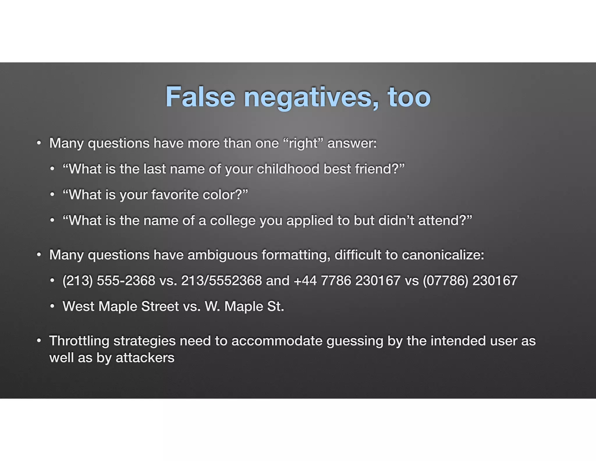 False negatives, too
• Many questions have more than one “right” answer:
• “What is the last name of your childhood best friend?”
• “What is your favorite color?”
• “What is the name of a college you applied to but didn’t attend?”
• Many questions have ambiguous formatting, difﬁcult to canonicalize:
• (213) 555-2368 vs. 213/5552368 and +44 7786 230167 vs (07786) 230167
• West Maple Street vs. W. Maple St.
• Throttling strategies need to accommodate guessing by the intended user as
well as by attackers
 